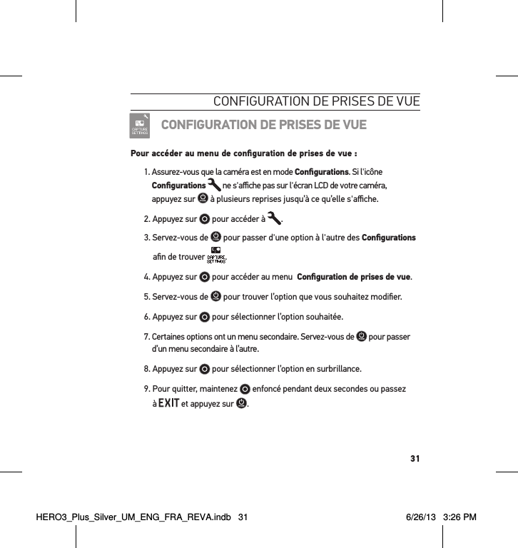 31conFiguration de Prises de vueCONFIGURATION DE PRISES DE VUEPour accéder au menu de conﬁguration de prises de vue :1.  Assurez-vous que la caméra est en mode Conﬁgurations. Si l&apos;icône Conﬁgurations  ne s&apos;aﬃche pas sur l&apos;écran LCD de votre caméra,  appuyez sur   à plusieurs reprises jusqu’à ce qu’elle s&apos;aﬃche.2. Appuyez sur   pour accéder à  .3. Servez-vous de   pour passer d&apos;une option à l&apos;autre des Conﬁgurations aﬁn de trouver .4. Appuyez sur   pour accéder au menu  Conﬁguration de prises de vue.5. Servez-vous de   pour trouver l’option que vous souhaitez modiﬁer.6. Appuyez sur   pour sélectionner l’option souhaitée.7.  Certaines options ont un menu secondaire. Servez-vous de   pour passer d’un menu secondaire à l’autre. 8. Appuyez sur   pour sélectionner l’option en surbrillance.9.  Pour quitter, maintenez   enfoncé pendant deux secondes ou passez  à   et appuyez sur  . HERO3_Plus_Silver_UM_ENG_FRA_REVA.indb   31 6/26/13   3:26 PM