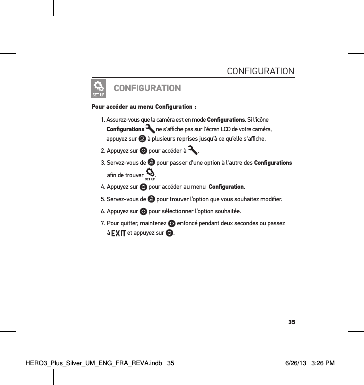 35conFigurationCONFIGURATIONPour accéder au menu Conﬁguration :1.  Assurez-vous que la caméra est en mode Conﬁgurations. Si l&apos;icône Conﬁgurations  ne s&apos;aﬃche pas sur l&apos;écran LCD de votre caméra,  appuyez sur   à plusieurs reprises jusqu’à ce qu’elle s&apos;aﬃche.2. Appuyez sur   pour accéder à  .3. Servez-vous de   pour passer d&apos;une option à l&apos;autre des Conﬁgurations aﬁn de trouver  .4. Appuyez sur   pour accéder au menu  Conﬁguration.5. Servez-vous de   pour trouver l’option que vous souhaitez modiﬁer.6. Appuyez sur   pour sélectionner l’option souhaitée.7.  Pour quitter, maintenez   enfoncé pendant deux secondes ou passez  à   et appuyez sur  . HERO3_Plus_Silver_UM_ENG_FRA_REVA.indb   35 6/26/13   3:26 PM