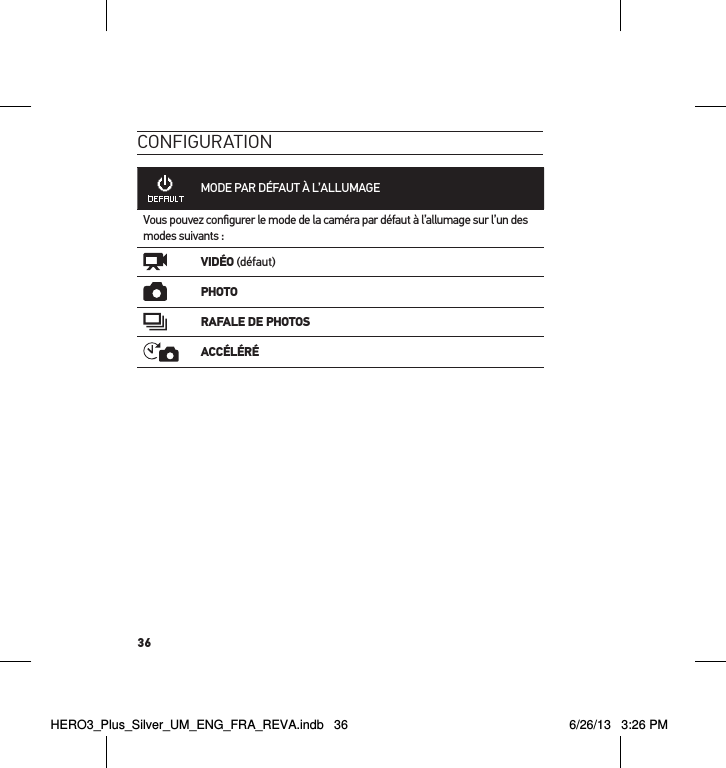 36conFigurationMODE PAR DÉFAUT À L’ALLUMAGEVous pouvez conﬁgurer le mode de la caméra par défaut à l’allumage sur l’un des modes suivants :VIDÉO (défaut)PHOTORAFALE DE PHOTOSACCÉLÉRÉHERO3_Plus_Silver_UM_ENG_FRA_REVA.indb   36 6/26/13   3:26 PM