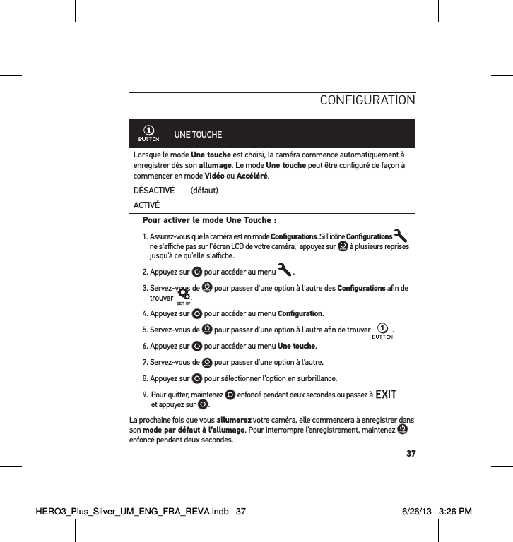 37conFiguration             UNE TOUCHELorsque le mode Une touche est choisi, la caméra commence automatiquement à enregistrer dès son allumage. Le mode Une touche peut être conﬁguré de façon à commencer en mode Vidéo ou Accéléré.DÉSACTIVÉ (défaut)ACTIVÉPour activer le mode Une Touche : 1.  Assurez-vous que la caméra est en mode Conﬁgurations. Si l&apos;icône Conﬁgurations    ne s&apos;aﬃche pas sur l&apos;écran LCD de votre caméra,  appuyez sur   à plusieurs reprises jusqu’à ce qu’elle s&apos;aﬃche.2. Appuyez sur   pour accéder au menu   .3. Servez-vous de   pour passer d&apos;une option à l&apos;autre des Conﬁgurations aﬁn de trouver   .4. Appuyez sur   pour accéder au menu Conﬁguration.5. Servez-vous de   pour passer d&apos;une option à l&apos;autre aﬁn de trouver .6. Appuyez sur   pour accéder au menu Une touche. 7. Servez-vous de   pour passer d’une option à l’autre.8. Appuyez sur   pour sélectionner l’option en surbrillance.9.   Pour quitter, maintenez   enfoncé pendant deux secondes ou passez à     et appuyez sur  .  La prochaine fois que vous allumerez votre caméra, elle commencera à enregistrer dans son mode par défaut à l’allumage. Pour interrompre l’enregistrement, maintenez   enfoncé pendant deux secondes.HERO3_Plus_Silver_UM_ENG_FRA_REVA.indb   37 6/26/13   3:26 PM