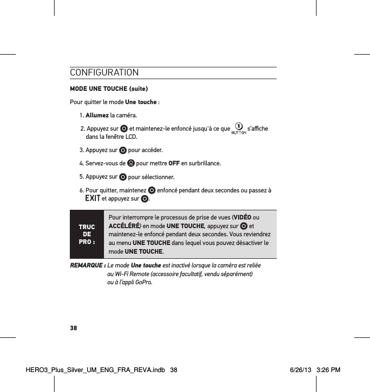 38conFigurationMODE UNE TOUCHE (suite)Pour quitter le mode Une touche :1. Allumez la caméra. 2. Appuyez sur   et maintenez-le enfoncé jusqu&apos;à ce que   s’aﬃche dans la fenêtre LCD.3. Appuyez sur   pour accéder.4. Servez-vous de   pour mettre OFF en surbrillance.5. Appuyez sur   pour sélectionner.6.  Pour quitter, maintenez   enfoncé pendant deux secondes ou passez à  et appuyez sur  .TRUC  DE PRO :Pour interrompre le processus de prise de vues (VIDÉO ou ACCÉLÉRÉ) en mode UNE TOUCHE, appuyez sur   et maintenez-le enfoncé pendant deux secondes. Vous reviendrez au menu UNE TOUCHE dans lequel vous pouvez désactiver le mode UNE TOUCHE. REMARQUE :  Le mode Une touche est inactivé lorsque la caméra est reliée  au Wi-Fi Remote (accessoire facultatif, vendu séparément)  ou à l’appli GoPro.HERO3_Plus_Silver_UM_ENG_FRA_REVA.indb   38 6/26/13   3:26 PM