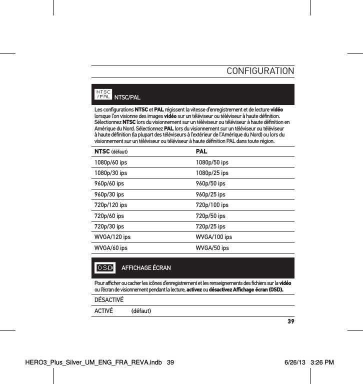 39conFiguration  NTSC/PALLes conﬁgurations NTSC et PAL régissent la vitesse d’enregistrement et de lecture vidéo lorsque l’on visionne des images vidéo sur un téléviseur ou téléviseur à haute déﬁnition. Sélectionnez NTSC lors du visionnement sur un téléviseur ou téléviseur à haute déﬁnition en Amérique du Nord. Sélectionnez PAL lors du visionnement sur un téléviseur ou téléviseur à haute déﬁnition (la plupart des téléviseurs à l’extérieur de l’Amérique du Nord) ou lors du visionnement sur un téléviseur ou téléviseur à haute déﬁnition PAL dans toute région.NTSC (défaut) PAL1080p/60 ips 1080p/50 ips1080p/30 ips 1080p/25 ips960p/60 ips 960p/50 ips960p/30 ips 960p/25 ips720p/120 ips 720p/100 ips720p/60 ips 720p/50 ips720p/30 ips 720p/25 ipsWVGA/120 ips WVGA/100 ipsWVGA/60 ips WVGA/50 ips     AFFICHAGE ÉCRANPour aﬃcher ou cacher les icônes d’enregistrement et les renseignements des ﬁchiers sur la vidéo ou l’écran de visionnement pendant la lecture, activez ou désactivez Aﬃchage écran (OSD).DÉSACTIVÉACTIVÉ (défaut)HERO3_Plus_Silver_UM_ENG_FRA_REVA.indb   39 6/26/13   3:26 PM