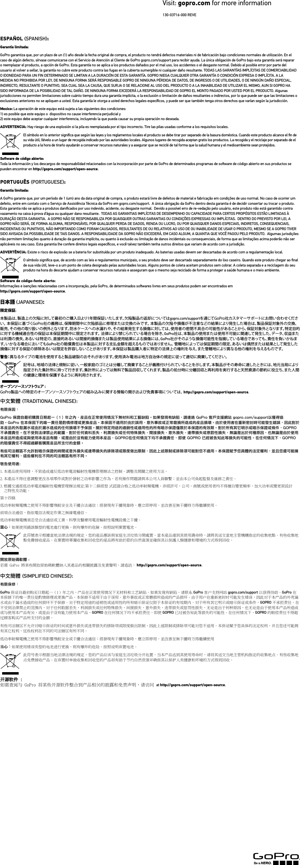 DECLARATION OF CONFORMITY GoPro  3000 Clearview Way San Mateo, CA 94402  USADeclares under our sole responsibility that the product: Product Type:  Camera and Wi-Fi Remote Marketing Name: HERO3 White, HERO3+ Silver or Black Edition, Wi-Fi RemoteRegulatory Model Number: CHDHE-301, CHDHN-302, CHDHX-302, ARMTE-001Conforms to the following Product Speciﬁcations: Safety IEC 60950-1: 2005  (2nd Edition) + A1:2009 /EN 60950-1: 2006 + A11:2009 + A1:2010 + A12:2011Radio EN 300 328 V1.7.1EN 301 489-17 V2.1.1EN 301 489 -1 V1.9.2EN 62311 :2008FCC 47 CFR Part 15.247EMC EN 55022:2010 / CISPR 22, Class B Limits and MethodsEN 55024:2010 / CISPR 24EN 61000-3-2:2006+A1:2009+A2:2009EN 61000-3-3:2008FCC 47 CFR Part 15, Subpart BThe product speciﬁed above complies with the requirements of the following directives and carries the CE mark accordingly:EMC Directive 2004/108/ECLVD Directive 2006/95/ECR&amp;TTE Directive 1999/5/ECRoHS Directive 2011/65/EUESPAñOL SPANISH: Garantía limitada:GoPro garantiza que, por un plazo de un (1) año desde la fecha original de compra, el producto no tendrá defectos materiales ni de fabricación bajo condiciones normales de utilización. En el caso de algún defecto, sírvase comunicarse con el Servicio de Atención al Cliente de GoPro gopro.com/support para recibir ayuda. La única obligación de GoPro bajo esta garantía será reparar o reemplazar el producto, a opción de GoPro. Esta garantía no se aplica a los productos dañados por el mal uso, los accidentes o el desgaste normal. Debido al posible error por parte del usuario al volver a sellar, la garantía no cubre este producto contra las fugas en la cubierta sumergible ni cualquier daño resultante. TODAS LAS GARANTÍAS IMPLÍCITAS DE COMERCIABILIDAD O IDONEIDAD PARA UN FIN DETERMINADO SE LIMITAN A LA DURACIÓN DE ESTA GARANTÍA. GOPRO NIEGA CUALQUIER OTRA GARANTÍA O CONDICIÓN EXPRESA O IMPLÍCITA. A LA MEDIDA NO PROHIBIDA POR LEY, DE NINGUNA FORMA SERÁ RESPONSABLE GOPRO DE NINGUNA PÉRDIDA DE DATOS, DE INGRESOS O DE UTILIDADES, O DE NINGÚN DAÑO ESPECIAL, INDIRECTO, RESULTANTE O PUNITIVO, SEA CUAL SEA LA CAUSA, QUE SURJA O SE RELACIONE AL USO DEL PRODUCTO O A LA INHABILIDAD DE UTILIZAR EL MISMO, AUN SI GOPRO HA SIDO INFORMADA DE LA POSIBILIDAD DE TAL DAÑO. DE NINGUNA FORMA EXCEDERÁ LA RESPONSABILIDAD DE GOPRO EL MONTO PAGADO POR USTED POR EL PRODUCTO. Algunas jurisdicciones no permiten limitaciones sobre cuánto tiempo dura una garantía implícita, o la exclusión o limitación de daños resultantes o indirectos, por lo que puede ser que las limitaciones o exclusiones anteriores no se apliquen a usted. Esta garantía le otorga a usted derechos legales especíﬁcos, y puede ser que también tenga otros derechos que varían según la jurisdicción.Mexico: La operación de este equipo está sujeta a las siguientes dos condiciones: 1) es posible que este equipo o  dispositivo no cause interferencia perjudicial y             2) este equipo debe aceptar cualquier interferencia, incluyendo la que pueda causar su propia operación no deseada. ADVERTENCIA: Hay riesgo de una explosión si la pila es reemplazada por el tipo incorrecto. Tire las pilas usadas conforme a los requisitos locales.El símbolo en lo anterior signiﬁca que según las leyes y los reglamentos locales el producto se debe tirar por separado de la basura doméstica. Cuando este producto alcance el ﬁn de su vida útil, llévelo a un lugar de recogida indicado por las autoridades locales. Algunos lugares de recogida aceptan gratis los productos. La recogida y el reciclaje por separado de el producto a la hora de tirarlo ayudarán a conservar recursos naturales y a asegurar que se reciclé de tal forma que la salud humana y el medioambiente sean protejidos.Soware de código abierto:Toda la información y los descargos de responsabilidad relacionados con la incorporación por parte de GoPro de determinados programas de soware de código abierto en sus productos se pueden encontrar en http://gopro.com/support/open-source.PORTUGUêS PORTUGUESE: Garantia limitada:A GoPro garante que, por um período de 1 (um) ano da data original de compra, o produto estará livre de defeitos de material e fabricação em condições de uso normal. No caso de ocorrer um defeito, entre em contato com o Serviço de Assistência Técnica da GoPro em gopro.com/support.  A única obrigação da GoPro dentro desta garantia é de decidir consertar ou trocar o produto. Esta garantia não se aplica a produtos daniﬁcados por uso indevido, acidente, ou desgaste normal.  Devido a possível erro de re-vedação pelo usuário, este produto não está garantido contra vazamento na caixa à prova d’água ou qualquer dano resultante.  TODAS AS GARANTIAS IMPLÍCITAS DE DESEMPENHO OU CAPACIDADE PARA CERTOS PROPÓSITOS ESTÃO LIMITADAS À DURAÇÃO DESTA GARANTIA.  A GOPRO NÃO SE RESPONSABILIZA POR QUAISQUER OUTRAS GARANTIAS OU CONDIÇÕES EXPRESSAS OU IMPLÍCITAS.  DENTRO DO PREVISTO POR LEI, A GOPRO NÃO SERÁ, DE FORMA ALGUMA, RESPONSÁVEL POR QUALQUER PERDA DE DADOS, RENDA OU LUCRO, OU POR QUAISQUER DANOS ESPECIAIS, INDIRETOS, CONSEQUENCIAIS, INCIDENTAIS OU PUNITIVOS, NÃO IMPORTANDO COMO FORAM CAUSADOS, RESULTANTES DE OU RELATIVOS AO USO DE OU INABILIDADE DE USAR O PRODUTO, MESMO SE A GOPRO TIVER SIDO AVISADA DA POSSIBILIDADE DE TAIS DANOS. A RESPONSABILIDADE DA GOPRO NÃO EXCEDERÁ, EM CASO ALGUM, A QUANTIA QUE VOCÊ PAGOU PELO PRODUTO.  Algumas jurisdições não permitem limitações quanto à duração da garantia implícita, ou quanto à exclusão ou limitação de danos incidentais ou consequenciais, de forma que as limitações acima poderão não ser aplicáveis no seu caso. Esta garantia lhe confere direitos legais especíﬁcos, e você talvez também tenha outros direitos que variam de acordo com a jurisdição.ADVERTêNCIA: Existe o risco de explosão se a bateria for substituída por um produto inadequado. As baterias usadas devem ser descartadas de acordo com a regulamentação local.O símbolo signiﬁca que, de acordo com as leis e regulamentos municipais, o seu produto deve ser descartado separadamente do lixo caseiro. Quando este produto chegar ao ﬁnal de sua vida útil, leve-o a um ponto de coleta designado pelas autoridades locais. Alguns pontos de coleta aceitam produtos sem cobrar. A coleta separada e a reciclagem do seu produto na hora do descarte ajudam a conservar recursos naturais e asseguram que o mesmo seja reciclado de forma a proteger a saúde humana e o meio ambiente. Soware de código-fonte aberto:Informações e isenções relacionadas com a incorporação, pela GoPro, de determinados sowares livres em seus produtos podem ser encontrados em  http://gopro.com/support/open-source.日本語 JAPANESE: 限定保証:本製品は、製造上の欠陥に対して最初のご購入日より1年間保証いたします。欠陥製品の返却についてはgopro.com/supportを通じてGoPro社カスタマーサポートにお問い合わせください。 本保証に基づくGoPro社の義務は、保障期間中に欠陥部品に修理または交換のみです。 本製品の欠陥や損傷が不注意などの結果により発生した場合は、製品保証対象外の交換、販売、その他の取り扱いの例外となります。防水ケースへの水漏れや、その結果発生する損傷に対しては、使用者の密閉不具合の可能性があることから、保証対象外となります。特定目的に対する機械適合性の保証は本保証期間中に限定されます。 法律により禁じられている場合を除き、GoPro社は、本製品の使用または使用不可能に関連して発生した、データ、収益または利潤の喪失、あるいは特定の、直接的あるいは間接的損傷または製品使用結果による損傷には、GoPro社がそのような損傷可能性を指摘している場合であっても、責任を負いかねます。いかなる場合においてもGoPro社の賠償責任は本製品に対する支払金額を超えるものではありません。 管轄地によっては保証期間の限定、あるいは偶然または結果として発生した損傷に対する保証の排除あるいは限定を許容しないことがあります。本保証は製品購入者に特定の法律上の権利を与え、また管轄地により異なる他の権利を与えるものです。警 告：異なるタイプの電池を使用すると製品破裂のおそれがあります。使用済み電池は地方自治体の規定に従って適切に廃棄してください。記号は、地域の法律と規制に従い、一般家庭のゴミとは分離して廃棄することが義務付けられていることを示します。本製品がその寿命に達したときには、地元当局により指定された集計所に持って行きます。集計所によっては無料で製品回収してくれます。製品の処分時に分離回収と再利用を実行すると天然資源の節約に役立ち、また人間の健康と環境を保護するように再利用されます。オープンソ ースソフトウェア :GoPro製品への特定のオープンソースソフトウェアの組み込みに関する情報の開示および免責事項については、 http://gopro.com/support/open-source.中文繁體 TRADITIONAL CHINESE: 有限保固：GoPro 保證自最初購買日期起一（1）年之內，産品在正常使用情況下無材料和工藝缺陷。如果發現有缺陷，請連絡 GoPro 客戶支援網站 gopro.com/support以獲得協助。GoPro 在本保固下的唯一責任是酌情修理或更換産品。本保固不適用於由於誤用、意外事故或正常磨損所造成的産品損壞。由於使用者在重新密封時可能發生錯誤，因此對於本産品的外殼漏水或由於漏水造成的任何損壞不予保固。關於特定用途的適銷性或適用性的所有暗示保證僅限於本保證的有效期。對於所有其它明示或暗示保證或條件，GOPRO 不承擔責任。在不受到法律禁止的範圍，對於任何資料丟失、利潤損失或任何特殊損失、間接損失、意外損失、連帶損失或懲罰性損失，無論是出於何種原因，也無論是由於使用本産品所造成或與使用本産品有關，或是由於沒有能力使用本産品，GOPRO在任何情況下均不承擔責任，即使 GOPRO 已經被告知此等損失的可能性。在任何情況下，GOPRO 的賠償責任不得超過顧客購買産品所支付的金額。有些司法轄區不允許對暗示保證的時間或意外損失或連帶損失的排除項或限度做出限制，因此上述限制或排除項可能對您不適用。本保證賦予您具體的法定權利，並且您還可能擁有其它權利，這些權利在不同的司法轄區有所不同。敬告使用者:1. 本產品使用用時，不致造成違反低功率電波輻射性電機管理辦法之控制、調整及開關之使用方法。2. 本產品不得任意調整更改各項零件或對於發射之功率影響之作為，若有操作問題請與本公司人員聯繫；並由本公司負起監督及維修之責任。3.  根據交通部低功率電波輻射性電機管理辦法規定:第十二條經型 式認證合格之低功率射頻電機，非經許可，公司、商號或使用者均不得擅自變更頻率、加大功率或變更原設計 之特性及功能。第十四條低功率射頻電機之使用不得影響飛航安全及干擾合法通信；經發現有干擾現象時，應立即停用，並改善至無干擾時方得繼續使用。前項合法通信，指依電信法規定作業之無線電通信。低功率射頻電機須忍受合法通信或工業、科學及醫療用電波輻射性電機設備之干擾。當心：如果使用錯誤類型的電池進行更換，則有爆炸的危險。按照說明棄置電池。此符號表示根據當地法律法規的規定，您的産品應該與家庭生活垃圾分開處置。當本産品達到其使用壽命時，請將其送交當地主管機構指定的收集地點。有些收集地點免費接收産品。在棄置時單獨收集和回收您的産品將有助於節約自然資源並確保其以保護人類健康和環境的方式得到回收。  開放原始碼軟體 :若需 GoPro 將某些開放原始碼軟體納入其產品的相關披露及免責聲明，請造訪： http://gopro.com/support/open-source.中文簡體 SIMPLIFIED CHINESE: 有限保修：GoPro 保证自最初购买日期起一（1）年之内，产品在正常使用情况下无材料和工艺缺陷。如果发现有缺陷，请联系 GoPro 客户支持网站 gopro.com/support 以获得协助。GoPro 在本保修下的唯一责任是酌情修理或更换产品。本保修不适用于由于误用、意外事故或正常磨损所造成的产品损坏。由于用户在重新密封时可能发生错误，因此对于本产品的外壳漏水或由于漏水造成的任何损坏不予保修。关于特定用途的适销性或适用性的所有暗示保证仅限于本保证的有效期内。对于所有其它明示或暗示保证或条件，GOPRO 不承担责任。在不受到法律禁止的范围内，对于任何数据丢失、利润损失或任何特殊损失、间接损失、意外损失、连带损失或惩罚性损失，无论是出于何种原因，也无论是由于使用本产品所造成或与使用本产品有关，或是由于没有能力使用本产品，GOPRO 在任何情况下均不承担责任，即使 GOPRO 已经被告知此等损失的可能性。在任何情况下，GOPRO 的赔偿责任不得超过顾客购买产品所支付的金额。有些司法辖区不允许对暗示保证的时间或意外损失或连带损失的排除项或限度做出限制，因此上述限制或排除项可能对您不适用。本保证赋予您具体的法定权利，并且您还可能拥有其它权利，这些权利在不同的司法辖区有所不同。低功率射頻電機之使用不得影響飛航安全或干擾合法通信；經發現有干擾現象時，應立即停用，並改善至無干擾時方得繼續使用当心：如果使用错误类型的电池进行更换，则有爆炸的危险。按照说明弃置电池。此符号表示根据当地法律法规的规定，您的产品应该与家庭生活垃圾分开处置。当本产品达到其使用寿命时，请将其送交当地主管机构指定的收集地点。有些收集地点免费接收产品。在弃置时单独收集和回收您的产品将有助于节约自然资源并确保其以保护人类健康和环境的方式得到回收。 如需查阅与 GoPro 将某些开源软件整合到产品相关的披露和免责声明，请访问 at http://gopro.com/support/open-source.13003716000 REVEVisit: gopro.com for more information