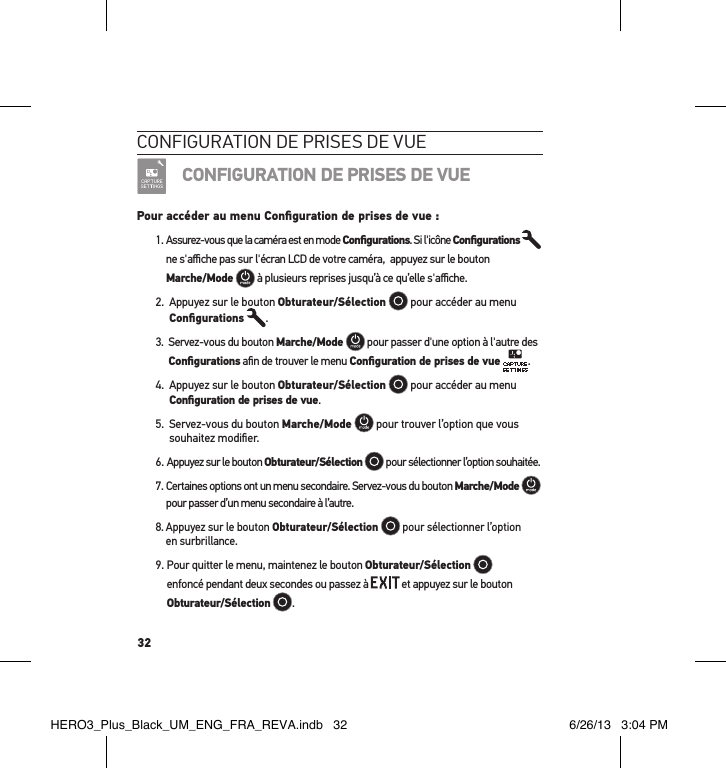 32conFiguration de Prises de vueCONFIGURATION DE PRISES DE VUEPour accéder au menu Conﬁguration de prises de vue :1.  Assurez-vous que la caméra est en mode Conﬁgurations. Si l&apos;icône Conﬁgurations   ne s&apos;aﬃche pas sur l&apos;écran LCD de votre caméra,  appuyez sur le bouton  Marche/Mode  à plusieurs reprises jusqu’à ce qu’elle s&apos;aﬃche.2.   Appuyez sur le bouton Obturateur/Sélection   pour accéder au menu Conﬁgurations .3.   Servez-vous du bouton Marche/Mode  pour passer d&apos;une option à l&apos;autre des Conﬁgurations aﬁn de trouver le menu Conﬁguration de prises de vue .4.   Appuyez sur le bouton Obturateur/Sélection   pour accéder au menu Conﬁguration de prises de vue.5.   Servez-vous du bouton Marche/Mode  pour trouver l’option que vous souhaitez modiﬁer.6. Appuyez sur le bouton Obturateur/Sélection  pour sélectionner l’option souhaitée.7.  Certaines options ont un menu secondaire. Servez-vous du bouton Marche/Mode   pour passer d’un menu secondaire à l’autre. 8.  Appuyez sur le bouton Obturateur/Sélection   pour sélectionner l’option  en surbrillance.9.  Pour quitter le menu, maintenez le bouton Obturateur/Sélection    enfoncé pendant deux secondes ou passez à   et appuyez sur le bouton Obturateur/Sélection . HERO3_Plus_Black_UM_ENG_FRA_REVA.indb   32 6/26/13   3:04 PM