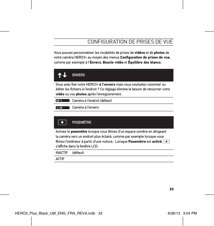 33conFiguration de Prises de vueVous pouvez personnaliser les modalités de prises de vidéos et de photos de votre caméra HERO3+ au moyen des menus Conﬁguration de prises de vue, comme par exemple à l&apos;Envers, Boucle vidéo et Équilibre des blancs.ENVERSVous avez ﬁxé votre HERO3+ à l&apos;envers mais vous souhaitez visionner ou éditer les ﬁchiers à l’endroit ? Ce réglage élimine le besoin de retourner votre vidéo ou vos photos après l’enregistrement.Caméra à l’endroit (défaut)Caméra à l’enversPOSEMÈTREActivez le posemètre lorsque vous ﬁlmez d’un espace sombre en dirigeant la caméra vers un endroit plus éclairé, comme par exemple lorsque vous ﬁlmez l’extérieur à partir d’une voiture.  Lorsque Posemètre est activé,   s’aﬃche dans la fenêtre LCD.INACTIF (défaut)ACTIFHERO3_Plus_Black_UM_ENG_FRA_REVA.indb   33 6/26/13   3:04 PM