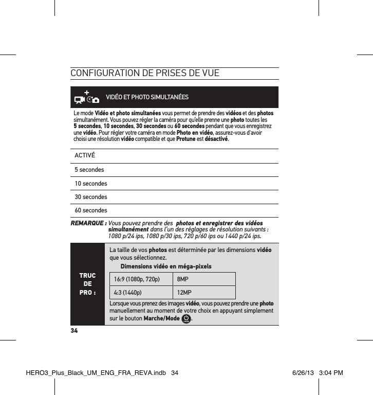 34conFiguration de Prises de vueVIDÉO ET PHOTO SIMULTANÉESLe mode Vidéo et photo simultanées vous permet de prendre des vidéos et des photos simultanément. Vous pouvez régler la caméra pour qu’elle prenne une photo toutes les 5 secondes, 10 secondes, 30 secondes ou 60 secondes pendant que vous enregistrez une vidéo. Pour régler votre caméra en mode Photo en vidéo, assurez-vous d&apos;avoir choisi une résolution vidéo compatible et que Protune est désactivé.ACTIVÉ5 secondes10 secondes30 secondes60 secondesREMARQUE :  Vous pouvez prendre des  photos et enregistrer des vidéos simultanément dans l’un des réglages de résolution suivants :  1080 p/24 ips, 1080 p/30 ips, 720 p/60 ips ou 1440 p/24 ips.TRUC  DE PRO :La taille de vos photos est déterminée par les dimensions vidéo que vous sélectionnez.         Dimensions vidéo en méga-pixels16:9 (1080p, 720p) 8MP4:3 (1440p) 12MPLorsque vous prenez des images vidéo, vous pouvez prendre une photo manuellement au moment de votre choix en appuyant simplement sur le bouton Marche/Mode .HERO3_Plus_Black_UM_ENG_FRA_REVA.indb   34 6/26/13   3:04 PM