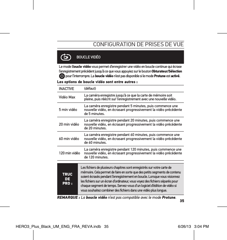 35conFiguration de Prises de vueBOUCLE VIDÉOLe mode Boucle vidéo vous permet d’enregistrer une vidéo en boucle continue qui écrase l’enregistrement précédent jusqu’à ce que vous appuyiez sur le bouton Obturateur/Sélection  pour l’interrompre. La boucle vidéo n’est pas disponible si le mode Protune est activé.Les options de boucle vidéo sont entre autres :INACTIVE (défaut)Vidéo Max La caméra enregistre jusqu’à ce que la carte de mémoire soit pleine, puis réécrit sur l’enregistrement avec une nouvelle vidéo.  5 min vidéo La caméra enregistre pendant 5 minutes, puis commence une nouvelle vidéo, en écrasant progressivement la vidéo précédente de 5 minutes.20 min vidéo La caméra enregistre pendant 20 minutes, puis commence une nouvelle vidéo, en écrasant progressivement la vidéo précédente de 20 minutes.60 min vidéo La caméra enregistre pendant 60 minutes, puis commence une nouvelle vidéo, en écrasant progressivement la vidéo précédente de 60 minutes.120 min vidéo La caméra enregistre pendant 120 minutes, puis commence une nouvelle vidéo, en écrasant progressivement la vidéo précédente de 120 minutes.TRUC  DE PRO :Les ﬁchiers de plusieurs chapitres sont enregistrés sur votre carte de mémoire. Cela permet de faire en sorte que des petits segments de contenu soient écrasés pendant l’enregistrement en boucle. Lorsque vous visionnez les ﬁchiers sur un écran d’ordinateur, vous voyez des ﬁchiers séparés pour chaque segment de temps. Servez-vous d&apos;un logiciel d’édition de vidéo si vous souhaitez combiner des ﬁchiers dans une vidéo plus longue.REMARQUE : La boucle vidéo n’est pas compatible avec le mode Protune.HERO3_Plus_Black_UM_ENG_FRA_REVA.indb   35 6/26/13   3:04 PM