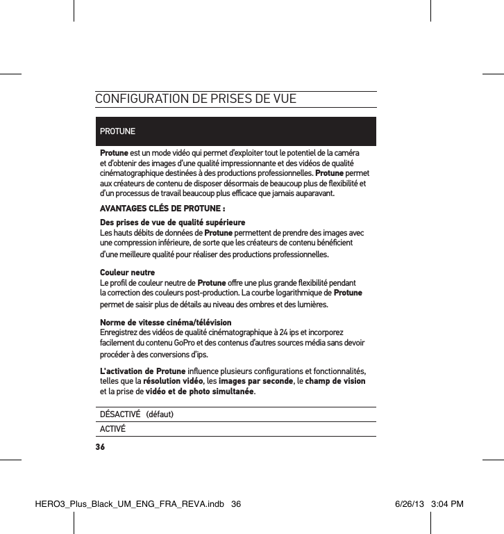 36conFiguration de Prises de vuePROTUNEProtune est un mode vidéo qui permet d’exploiter tout le potentiel de la caméra et d’obtenir des images d’une qualité impressionnante et des vidéos de qualité  cinématographique destinées à des productions professionnelles. Protune permet aux créateurs de contenu de disposer désormais de beaucoup plus de ﬂexibilité et d’un processus de travail beaucoup plus eﬃcace que jamais auparavant.AVANTAGES CLÉS DE PROTUNE :Des prises de vue de qualité supérieure Les hauts débits de données de Protune permettent de prendre des images avec une compression inférieure, de sorte que les créateurs de contenu bénéﬁcient d’une meilleure qualité pour réaliser des productions professionnelles.Couleur neutre Le proﬁl de couleur neutre de Protune oﬀre une plus grande ﬂexibilité pendant la correction des couleurs post-production. La courbe logarithmique de Protune permet de saisir plus de détails au niveau des ombres et des lumières. Norme de vitesse cinéma/télévision Enregistrez des vidéos de qualité cinématographique à 24 ips et incorporez facilement du contenu GoPro et des contenus d’autres sources média sans devoir procéder à des conversions d’ips. L&apos;activation de Protune inﬂuence plusieurs conﬁgurations et fonctionnalités, telles que la résolution vidéo, les images par seconde, le champ de vision et la prise de vidéo et de photo simultanée. DÉSACTIVÉ   (défaut)ACTIVÉHERO3_Plus_Black_UM_ENG_FRA_REVA.indb   36 6/26/13   3:04 PM