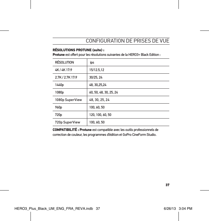 37conFiguration de Prises de vue RÉSOLUTIONS PROTUNE (suite) : Protune est oﬀert pour les résolutions suivantes de la HERO3+ Black Edition :RÉSOLUTION  ips4K / 4K 17:9 15/12.5,122.7K / 2.7K 17:9 30/25, 241440p 48, 30,25,241080p 60, 50, 48, 30, 25, 241080p SuperView 48, 30, 25, 24960p 100, 60, 50720p 120, 100, 60, 50720p SuperView 100, 60, 50COMPATIBILITÉ : Protune est compatible avec les outils professionnels de correction de couleur, les programmes d’édition et GoPro CineForm Studio.HERO3_Plus_Black_UM_ENG_FRA_REVA.indb   37 6/26/13   3:04 PM