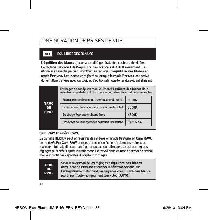 38conFiguration de Prises de vueÉQUILIBRE DES BLANCSL&apos;équilibre des blancs ajuste la tonalité générale des couleurs de vidéos. Le réglage par défaut de l&apos;équilibre des blancs est AUTO seulement. Les utilisateurs avertis peuvent modiﬁer les réglages d&apos;équilibre des blancs en mode Protune. Les vidéos enregistrées lorsque le mode Protune est activé doivent être traitées avec un logiciel d&apos;édition aﬁn que le rendu soit satisfaisant.TRUC  DE  PRO :Envisagez de conﬁgurer manuellement l&apos;équilibre des blancs de la manière suivante lors du fonctionnement dans les conditions suivantes :Éclairage incandescent ou lever/coucher du soleil 3000KPrise de vue dans la lumière du jour ou du soleil 5500KÉclairage ﬂuorescent blanc froid 6500KFichiers de couleur optimisés de norme industrielle Cam RAW Cam RAW (Caméra RAW)La caméra HERO3+ peut enregistrer des vidéos en mode Protune en Cam RAW. Le mode GoPro Cam RAW permet d’obtenir un ﬁchier de données traitées de manière minimale directement à partir du capteur d’images, ce qui permet des réglages plus précis après le traitement. Le travail dans ce mode permet de tirer le meilleur proﬁt des capacités du capteur d’images.TRUC  DE PRO :Si vous avez modiﬁé les réglages d&apos;équilibre des blancs dans le mode Protune et que vous sélectionnez ensuite l&apos;enregistrement standard, les réglages d&apos;équilibre des blancs reprennent automatiquement leur valeur AUTO.HERO3_Plus_Black_UM_ENG_FRA_REVA.indb   38 6/26/13   3:04 PM