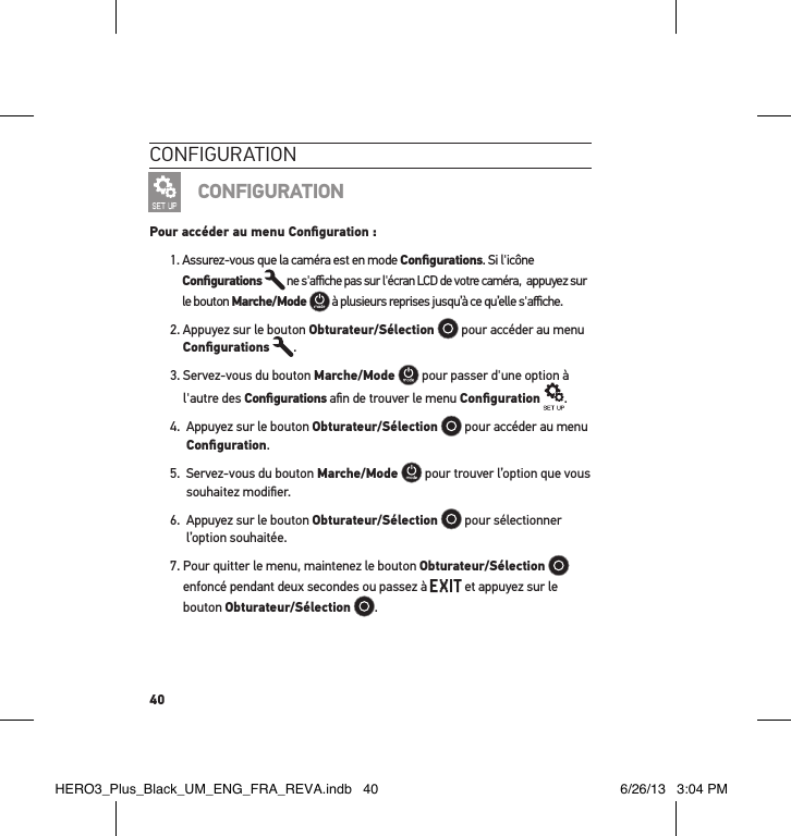 40conFigurationCONFIGURATIONPour accéder au menu Conﬁguration :1.  Assurez-vous que la caméra est en mode Conﬁgurations. Si l&apos;icône Conﬁgurations  ne s&apos;aﬃche pas sur l&apos;écran LCD de votre caméra,  appuyez sur le bouton Marche/Mode  à plusieurs reprises jusqu’à ce qu’elle s&apos;aﬃche.2.  Appuyez sur le bouton Obturateur/Sélection  pour accéder au menu Conﬁgurations .3.  Servez-vous du bouton Marche/Mode  pour passer d&apos;une option à l&apos;autre des Conﬁgurations aﬁn de trouver le menu Conﬁguration .4.   Appuyez sur le bouton Obturateur/Sélection  pour accéder au menu Conﬁguration.5.   Servez-vous du bouton Marche/Mode  pour trouver l’option que vous souhaitez modiﬁer.6.   Appuyez sur le bouton Obturateur/Sélection  pour sélectionner l’option souhaitée.7.  Pour quitter le menu, maintenez le bouton Obturateur/Sélection  enfoncé pendant deux secondes ou passez à   et appuyez sur le bouton Obturateur/Sélection  . HERO3_Plus_Black_UM_ENG_FRA_REVA.indb   40 6/26/13   3:04 PM