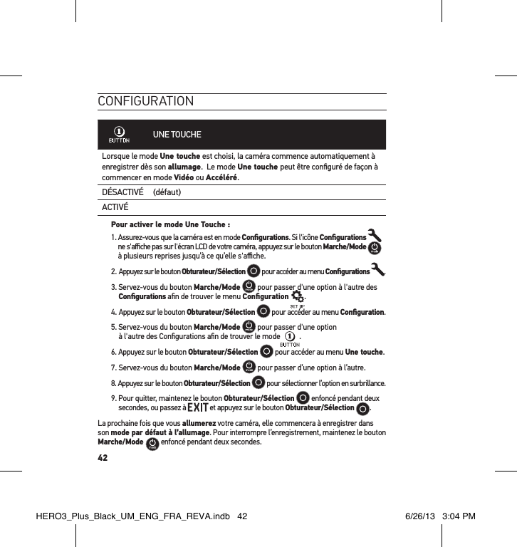 42conFiguration     UNE TOUCHELorsque le mode Une touche est choisi, la caméra commence automatiquement à enregistrer dès son allumage.  Le mode Une touche peut être conﬁguré de façon à commencer en mode Vidéo ou Accéléré.DÉSACTIVÉ (défaut)ACTIVÉPour activer le mode Une Touche : 1.  Assurez-vous que la caméra est en mode Conﬁgurations. Si l&apos;icône Conﬁgurations    ne s&apos;aﬃche pas sur l&apos;écran LCD de votre caméra, appuyez sur le bouton Marche/Mode  à plusieurs reprises jusqu’à ce qu’elle s&apos;aﬃche.2.  Appuyez sur le bouton Obturateur/Sélection  pour accéder au menu Conﬁgurations  .3.  Servez-vous du bouton Marche/Mode   pour passer d&apos;une option à l&apos;autre des Conﬁgurations aﬁn de trouver le menu Conﬁguration .4. Appuyez sur le bouton Obturateur/Sélection  pour accéder au menu Conﬁguration.5.  Servez-vous du bouton Marche/Mode  pour passer d&apos;une option  à l&apos;autre des Conﬁgurations aﬁn de trouver le mode .6. Appuyez sur le bouton Obturateur/Sélection  pour accéder au menu Une touche. 7. Servez-vous du bouton Marche/Mode  pour passer d’une option à l’autre.8. Appuyez sur le bouton Obturateur/Sélection  pour sélectionner l’option en surbrillance.9.  Pour quitter, maintenez le bouton Obturateur/Sélection  enfoncé pendant deux secondes, ou passez à   et appuyez sur le bouton Obturateur/Sélection  .  La prochaine fois que vous allumerez votre caméra, elle commencera à enregistrer dans son mode par défaut à l’allumage. Pour interrompre l’enregistrement, maintenez le bouton Marche/Mode   enfoncé pendant deux secondes.HERO3_Plus_Black_UM_ENG_FRA_REVA.indb   42 6/26/13   3:04 PM