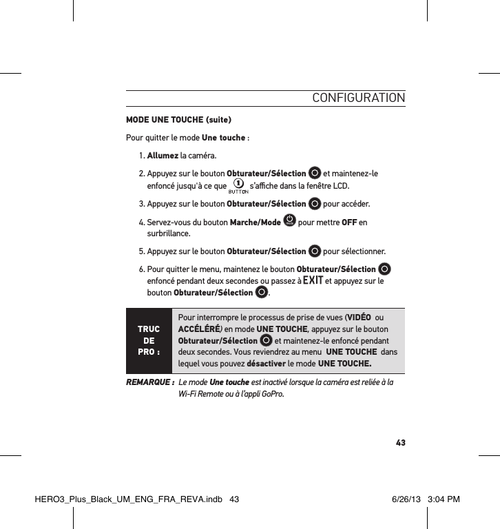 43conFigurationMODE UNE TOUCHE (suite)Pour quitter le mode Une touche :1. Allumez la caméra. 2.  Appuyez sur le bouton Obturateur/Sélection  et maintenez-le enfoncé jusqu&apos;à ce que   s’aﬃche dans la fenêtre LCD.3. Appuyez sur le bouton Obturateur/Sélection  pour accéder.4.  Servez-vous du bouton Marche/Mode  pour mettre OFF en surbrillance.5. Appuyez sur le bouton Obturateur/Sélection  pour sélectionner.6.  Pour quitter le menu, maintenez le bouton Obturateur/Sélection  enfoncé pendant deux secondes ou passez à   et appuyez sur le bouton Obturateur/Sélection .TRUC  DE PRO :Pour interrompre le processus de prise de vues (VIDÉO  ou  ACCÉLÉRÉ) en mode UNE TOUCHE, appuyez sur le bouton Obturateur/Sélection  et maintenez-le enfoncé pendant deux secondes. Vous reviendrez au menu  UNE TOUCHE  dans lequel vous pouvez désactiver le mode UNE TOUCHE. REMARQUE :   Le mode Une touche est inactivé lorsque la caméra est reliée à la Wi-Fi Remote ou à l’appli GoPro.HERO3_Plus_Black_UM_ENG_FRA_REVA.indb   43 6/26/13   3:04 PM