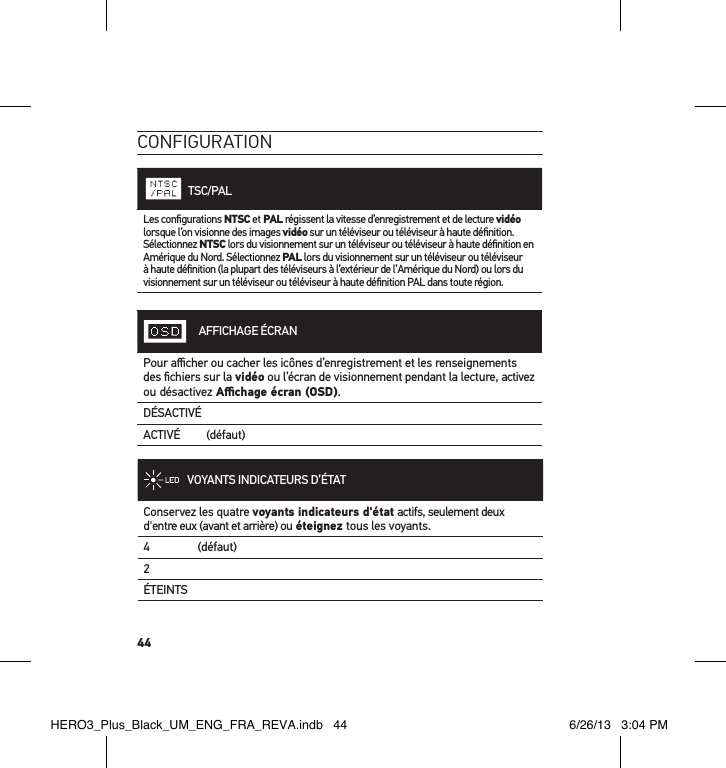 44conFiguration    TSC/PALLes conﬁgurations NTSC et PAL régissent la vitesse d’enregistrement et de lecture vidéo lorsque l’on visionne des images vidéo sur un téléviseur ou téléviseur à haute déﬁnition. Sélectionnez NTSC lors du visionnement sur un téléviseur ou téléviseur à haute déﬁnition en Amérique du Nord. Sélectionnez PAL lors du visionnement sur un téléviseur ou téléviseur à haute déﬁnition (la plupart des téléviseurs à l’extérieur de l’Amérique du Nord) ou lors du visionnement sur un téléviseur ou téléviseur à haute déﬁnition PAL dans toute région.AFFICHAGE ÉCRANPour aﬃcher ou cacher les icônes d’enregistrement et les renseignements des ﬁchiers sur la vidéo ou l’écran de visionnement pendant la lecture, activez ou désactivez Aﬃchage écran (OSD).DÉSACTIVÉACTIVÉ    (défaut)VOYANTS INDICATEURS D’ÉTATConservez les quatre voyants indicateurs d&apos;état actifs, seulement deux d&apos;entre eux (avant et arrière) ou éteignez tous les voyants.4     (défaut)2ÉTEINTS HERO3_Plus_Black_UM_ENG_FRA_REVA.indb   44 6/26/13   3:04 PM