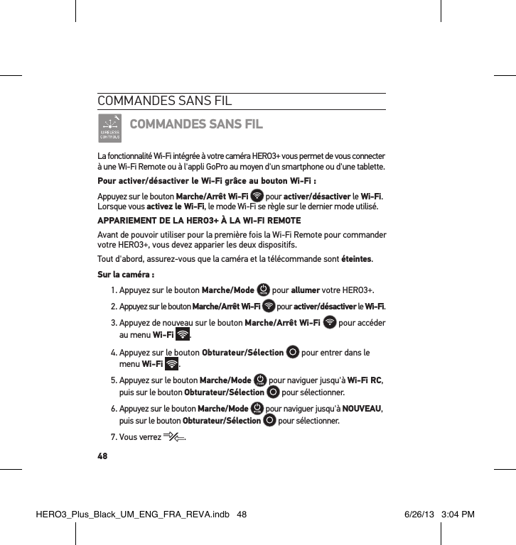 48commandes sans FilCOMMANDES SANS FILLa fonctionnalité Wi-Fi intégrée à votre caméra HERO3+ vous permet de vous connecter à une Wi-Fi Remote ou à l&apos;appli GoPro au moyen d&apos;un smartphone ou d&apos;une tablette. Pour activer/désactiver le Wi-Fi grâce au bouton Wi-Fi :Appuyez sur le bouton Marche/Arrêt Wi-Fi  pour activer/désactiver le Wi-Fi. Lorsque vous activez le Wi-Fi, le mode Wi-Fi se règle sur le dernier mode utilisé.  APPARIEMENT DE LA HERO3+ À LA WI-FI REMOTEAvant de pouvoir utiliser pour la première fois la Wi-Fi Remote pour commander votre HERO3+, vous devez apparier les deux dispositifs.Tout d&apos;abord, assurez-vous que la caméra et la télécommande sont éteintes.Sur la caméra :1. Appuyez sur le bouton Marche/Mode  pour allumer votre HERO3+.2. Appuyez sur le bouton Marche/Arrêt Wi-Fi  pour activer/désactiver le Wi-Fi. 3.  Appuyez de nouveau sur le bouton Marche/Arrêt Wi-Fi   pour accéder au menu Wi-Fi .4.  Appuyez sur le bouton Obturateur/Sélection   pour entrer dans le menu Wi-Fi .5.  Appuyez sur le bouton Marche/Mode  pour naviguer jusqu&apos;à Wi-Fi RC, puis sur le bouton Obturateur/Sélection  pour sélectionner.6.  Appuyez sur le bouton Marche/Mode  pour naviguer jusqu&apos;à NOUVEAU, puis sur le bouton Obturateur/Sélection  pour sélectionner.7. Vous verrez  .HERO3_Plus_Black_UM_ENG_FRA_REVA.indb   48 6/26/13   3:04 PM