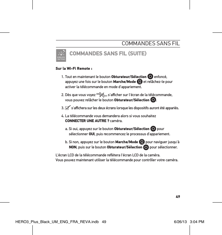 49commandes sans FilCOMMANDES SANS FIL SUITESur la Wi-Fi Remote :1.  Tout en maintenant le bouton Obturateur/Sélection  enfoncé, appuyez une fois sur le bouton Marche/Mode  et relâchez-le pour activer la télécommande en mode d&apos;appariement.2.  Dès que vous voyez   s&apos;aﬃcher sur l&apos;écran de la télécommande, vous pouvez relâcher le bouton Obturateur/Sélection .3.    s&apos;aﬃchera sur les deux écrans lorsque les dispositifs auront été appariés. 4.  La télécommande vous demandera alors si vous souhaitez CONNECTER UNE AUTRE ? caméra.a.  Si oui, appuyez sur le bouton Obturateur/Sélection  pour sélectionner OUI, puis recommencez le processus d&apos;appariement.b.  Si non, appuyez sur le bouton Marche/Mode  pour naviguer jusqu&apos;à NON, puis sur le bouton Obturateur/Sélection  pour sélectionner.L&apos;écran LCD de la télécommande reﬂètera l&apos;écran LCD de la caméra.  Vous pouvez maintenant utiliser la télécommande pour contrôler votre caméra.HERO3_Plus_Black_UM_ENG_FRA_REVA.indb   49 6/26/13   3:04 PM