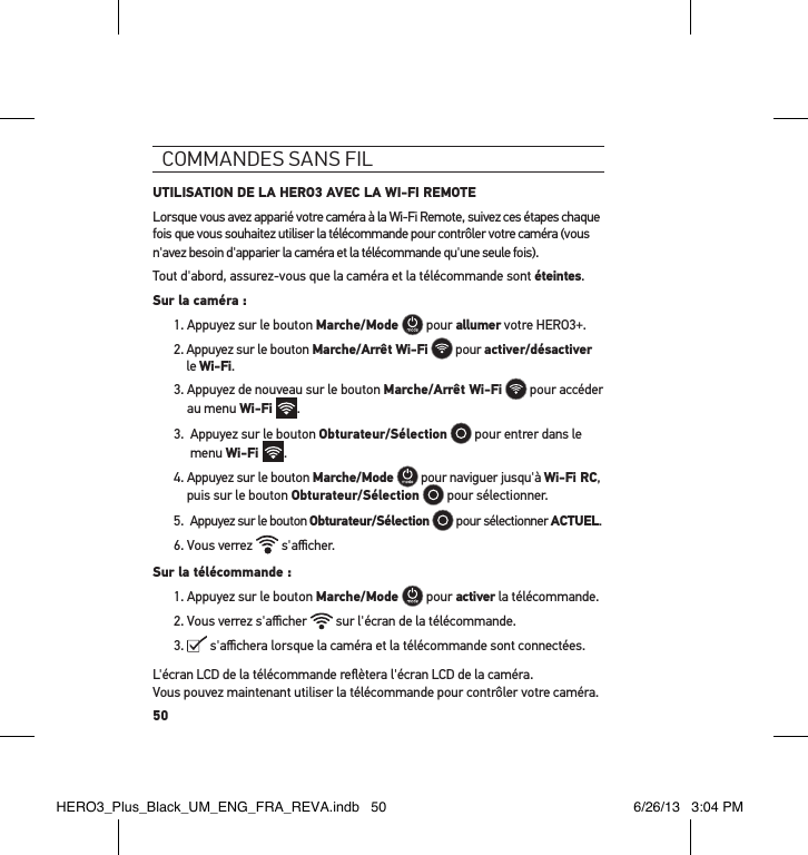 50commandes sans FilUTILISATION DE LA HERO3 AVEC LA WI-FI REMOTELorsque vous avez apparié votre caméra à la Wi-Fi Remote, suivez ces étapes chaque fois que vous souhaitez utiliser la télécommande pour contrôler votre caméra (vous n&apos;avez besoin d&apos;apparier la caméra et la télécommande qu&apos;une seule fois).Tout d&apos;abord, assurez-vous que la caméra et la télécommande sont éteintes.Sur la caméra :1. Appuyez sur le bouton Marche/Mode   pour allumer votre HERO3+.2.  Appuyez sur le bouton Marche/Arrêt Wi-Fi  pour activer/désactiver le Wi-Fi.3.  Appuyez de nouveau sur le bouton Marche/Arrêt Wi-Fi   pour accéder au menu Wi-Fi .3.   Appuyez sur le bouton Obturateur/Sélection   pour entrer dans le menu Wi-Fi  .4.  Appuyez sur le bouton Marche/Mode  pour naviguer jusqu&apos;à Wi-Fi RC, puis sur le bouton Obturateur/Sélection  pour sélectionner.5.   Appuyez sur le bouton Obturateur/Sélection  pour sélectionner ACTUEL.6. Vous verrez   s&apos;aﬃcher.Sur la télécommande :1. Appuyez sur le bouton Marche/Mode  pour activer la télécommande. 2. Vous verrez s&apos;aﬃcher   sur l&apos;écran de la télécommande.3.   s&apos;aﬃchera lorsque la caméra et la télécommande sont connectées.L&apos;écran LCD de la télécommande reﬂètera l&apos;écran LCD de la caméra.  Vous pouvez maintenant utiliser la télécommande pour contrôler votre caméra.HERO3_Plus_Black_UM_ENG_FRA_REVA.indb   50 6/26/13   3:04 PM