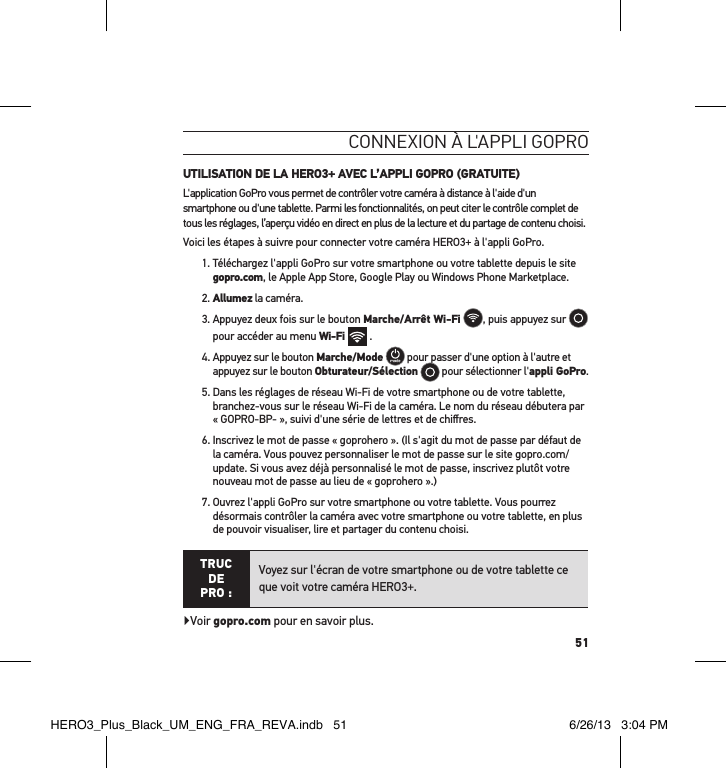 51conneXion à l&apos;aPPli goPro UTILISATION DE LA HERO3+ AVEC L’APPLI GOPRO (GRATUITE)L&apos;application GoPro vous permet de contrôler votre caméra à distance à l&apos;aide d&apos;un smartphone ou d&apos;une tablette. Parmi les fonctionnalités, on peut citer le contrôle complet de tous les réglages, l’aperçu vidéo en direct en plus de la lecture et du partage de contenu choisi.Voici les étapes à suivre pour connecter votre caméra HERO3+ à l&apos;appli GoPro.1.  Téléchargez l&apos;appli GoPro sur votre smartphone ou votre tablette depuis le site gopro.com, le Apple App Store, Google Play ou Windows Phone Marketplace.2. Allumez la caméra.  3.  Appuyez deux fois sur le bouton Marche/Arrêt Wi-Fi , puis appuyez sur   pour accéder au menu Wi-Fi   . 4.  Appuyez sur le bouton Marche/Mode  pour passer d&apos;une option à l&apos;autre et appuyez sur le bouton Obturateur/Sélection  pour sélectionner l&apos;appli GoPro.5.  Dans les réglages de réseau Wi-Fi de votre smartphone ou de votre tablette, branchez-vous sur le réseau Wi-Fi de la caméra. Le nom du réseau débutera par « GOPRO-BP- », suivi d&apos;une série de lettres et de chiﬀres. 6.  Inscrivez le mot de passe « goprohero ». (Il s&apos;agit du mot de passe par défaut de la caméra. Vous pouvez personnaliser le mot de passe sur le site gopro.com/update. Si vous avez déjà personnalisé le mot de passe, inscrivez plutôt votre nouveau mot de passe au lieu de « goprohero ».)7.  Ouvrez l&apos;appli GoPro sur votre smartphone ou votre tablette. Vous pourrez désormais contrôler la caméra avec votre smartphone ou votre tablette, en plus de pouvoir visualiser, lire et partager du contenu choisi.TRUC  DE PRO :Voyez sur l&apos;écran de votre smartphone ou de votre tablette ce que voit votre caméra HERO3+.Voir gopro.com pour en savoir plus.HERO3_Plus_Black_UM_ENG_FRA_REVA.indb   51 6/26/13   3:04 PM