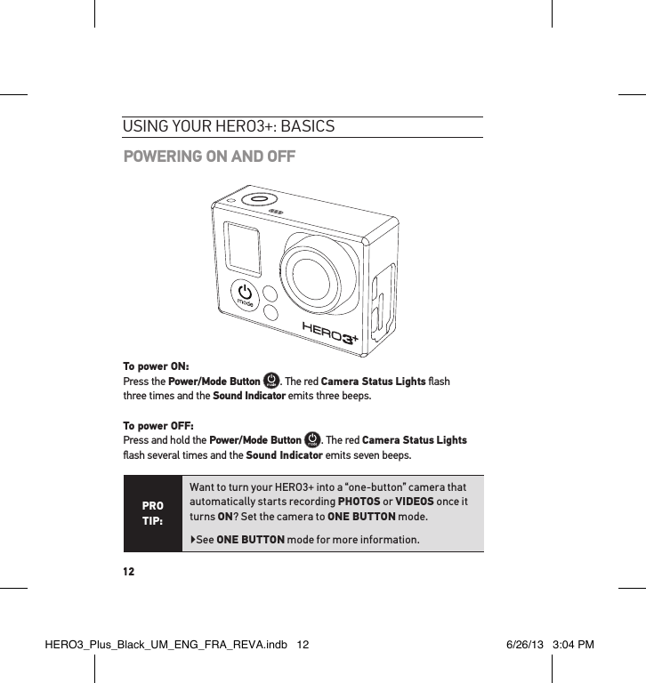 12POWERING ON AND OFFTo power ON: Press the Power/Mode Button . The red Camera Status Lights ﬂash  three times and the Sound Indicator emits three beeps.  To power OFF: Press and hold the Power/Mode Button . The red Camera Status Lights ﬂash several times and the Sound Indicator emits seven beeps.PRO TIP:Want to turn your HERO3+ into a “one-button” camera that automatically starts recording PHOTOS or VIDEOS once it turns ON? Set the camera to ONE BUTTON mode.  ▶See ONE BUTTON mode for more information.usInG YouR HeRo3+: basIcsHERO3_Plus_Black_UM_ENG_FRA_REVA.indb   12 6/26/13   3:04 PM