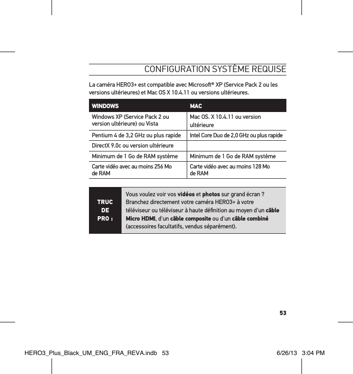 53conFiguration système requise La caméra HERO3+ est compatible avec Microso® XP (Service Pack 2 ou les versions ultérieures) et Mac OS X 10.4.11 ou versions ultérieures.WINDOWS MAC Windows XP (Service Pack 2 ou version ultérieure) ou Vista Mac OS. X 10.4.11 ou version ultérieurePentium 4 de 3,2 GHz ou plus rapide Intel Core Duo de 2,0 GHz ou plus rapideDirectX 9.0c ou version ultérieureMinimum de 1 Go de RAM système Minimum de 1 Go de RAM systèmeCarte vidéo avec au moins 256 Mo de RAM Carte vidéo avec au moins 128 Mo de RAMTRUC  DE PRO :Vous voulez voir vos vidéos et photos sur grand écran ?  Branchez directement votre caméra HERO3+ à votre téléviseur ou téléviseur à haute déﬁnition au moyen d&apos;un câble Micro HDMI, d&apos;un câble composite ou d&apos;un câble combiné (accessoires facultatifs, vendus séparément). HERO3_Plus_Black_UM_ENG_FRA_REVA.indb   53 6/26/13   3:04 PM