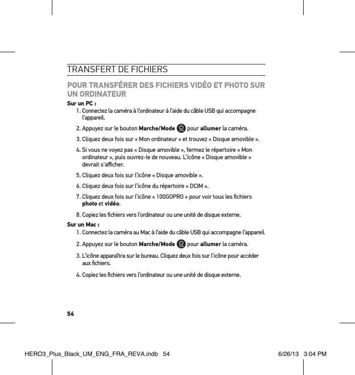 54transFert de FicHiersPOUR TRANSFÉRER DES FICHIERS VIDÉO ET PHOTO SUR UN ORDINATEURSur un PC :1.  Connectez la caméra à l’ordinateur à l’aide du câble USB qui accompagne l’appareil.2. Appuyez sur le bouton Marche/Mode  pour allumer la caméra.3. Cliquez deux fois sur « Mon ordinateur » et trouvez « Disque amovible ».4.  Si vous ne voyez pas « Disque amovible », fermez le répertoire « Mon ordinateur », puis ouvrez-le de nouveau. L’icône « Disque amovible » devrait s&apos;aﬃcher.5. Cliquez deux fois sur l’icône « Disque amovible ».6. Cliquez deux fois sur l’icône du répertoire « DCIM ».7.  Cliquez deux fois sur l’icône « 100GOPRO » pour voir tous les ﬁchiers photo et vidéo.8.  Copiez les ﬁchiers vers l’ordinateur ou une unité de disque externe.Sur un Mac :1.  Connectez la caméra au Mac à l’aide du câble USB qui accompagne l’appareil.2. Appuyez sur le bouton Marche/Mode  pour allumer la caméra.3.  L’icône apparaîtra sur le bureau. Cliquez deux fois sur l’icône pour accéder aux ﬁchiers.4.  Copiez les ﬁchiers vers l’ordinateur ou une unité de disque externe.HERO3_Plus_Black_UM_ENG_FRA_REVA.indb   54 6/26/13   3:04 PM