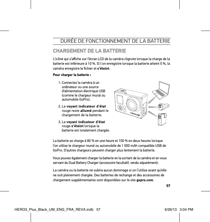 57durée de Fonctionnement de la batterie CHARGEMENT DE LA BATTERIEL’icône qui s’aﬃche sur l’écran LCD de la caméra clignote lorsque la charge de la batterie est inférieure à 10 %. Si l&apos;on enregistre lorsque la batterie atteint 0 %, la caméra enregistre le ﬁchier et s&apos;éteint.Pour charger la batterie : 1.  Connectez la caméra à un ordinateur ou une source d’alimentation électrique USB (comme le chargeur mural ou automobile GoPro).2.   Le  voyant indicateur d&apos;état rouge reste allumé pendant le chargement de la batterie.3.   Le  voyant indicateur d&apos;état rouge s&apos;éteint lorsque la batterie est totalement chargée. La batterie se charge à 80 % en une heure et 100 % en deux heures lorsque l’on utilise le chargeur mural ou automobile de 1 000 mAh compatible USB de GoPro. D’autres chargeurs peuvent charger plus lentement la batterie.Vous pouvez également charger la batterie en la sortant de la caméra et en vous servant du Dual Battery Charger (accessoire facultatif, vendu séparément).La caméra ou la batterie ne subira aucun dommage si on l’utilise avant qu’elle ne soit pleinement chargée. Des batteries de rechange et des accessoires de chargement supplémentaires sont disponibles sur le site gopro.com. HERO3_Plus_Black_UM_ENG_FRA_REVA.indb   57 6/26/13   3:04 PM