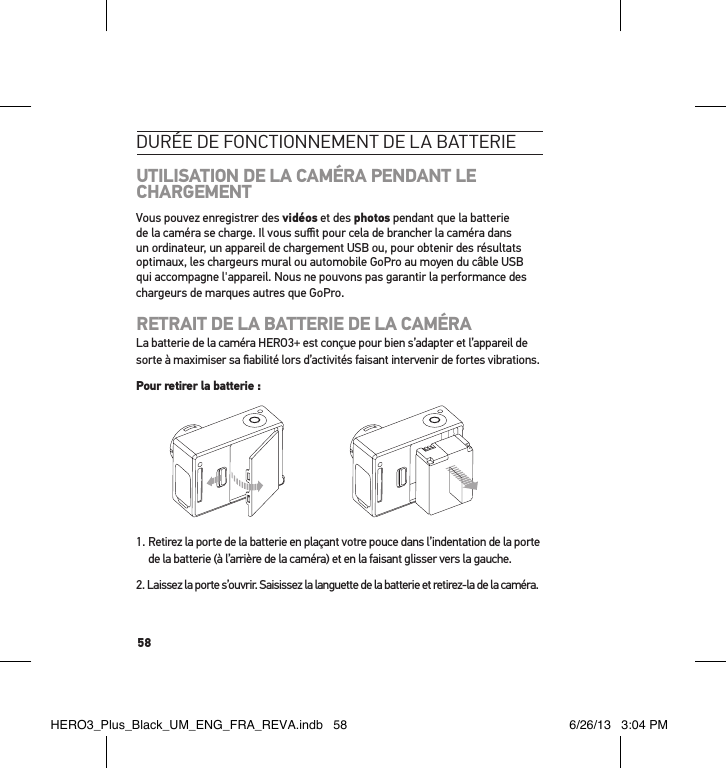 58durée de Fonctionnement de la batterieUTILISATION DE LA CAMÉRA PENDANT LE CHARGEMENTVous pouvez enregistrer des vidéos et des photos pendant que la batterie de la caméra se charge. Il vous suﬃt pour cela de brancher la caméra dans un ordinateur, un appareil de chargement USB ou, pour obtenir des résultats optimaux, les chargeurs mural ou automobile GoPro au moyen du câble USB qui accompagne l&apos;appareil. Nous ne pouvons pas garantir la performance des chargeurs de marques autres que GoPro.RETRAIT DE LA BATTERIE DE LA CAMÉRALa batterie de la caméra HERO3+ est conçue pour bien s’adapter et l’appareil de sorte à maximiser sa ﬁabilité lors d’activités faisant intervenir de fortes vibrations.Pour retirer la batterie :1.  Retirez la porte de la batterie en plaçant votre pouce dans l’indentation de la porte de la batterie (à l’arrière de la caméra) et en la faisant glisser vers la gauche.2.  Laissez la porte s’ouvrir. Saisissez la languette de la batterie et retirez-la de la caméra.HERO3_Plus_Black_UM_ENG_FRA_REVA.indb   58 6/26/13   3:04 PM