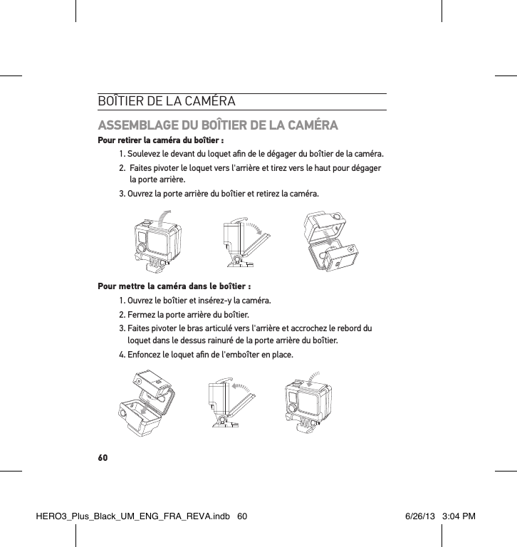 60boÎtier de la caméraASSEMBLAGE DU BOÎTIER DE LA CAMÉRA Pour retirer la caméra du boîtier :1. Soulevez le devant du loquet aﬁn de le dégager du boîtier de la caméra.2.   Faites pivoter le loquet vers l&apos;arrière et tirez vers le haut pour dégager la porte arrière.3. Ouvrez la porte arrière du boîtier et retirez la caméra. Slim housing surfboard mount installationSlim housing remove camera Slim housing insert cameraSlim housing closed Swapping housing doorsQuick Release Buckle + Thumb Screw + Slim housing = Complete UnitPour mettre la caméra dans le boîtier :1. Ouvrez le boîtier et insérez-y la caméra. 2. Fermez la porte arrière du boîtier.3.  Faites pivoter le bras articulé vers l&apos;arrière et accrochez le rebord du loquet dans le dessus rainuré de la porte arrière du boîtier. 4. Enfoncez le loquet aﬁn de l&apos;emboîter en place.Slim housing surfboard mount installationSlim housing remove camera Slim housing insert cameraSlim housing closed Swapping housing doorsQuick Release Buckle + Thumb Screw + Slim housing = Complete UnitHERO3_Plus_Black_UM_ENG_FRA_REVA.indb   60 6/26/13   3:04 PM