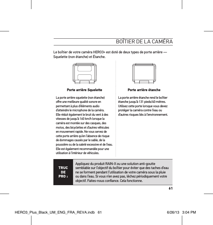 61boÎtier de la caméraLe boîtier de votre caméra HERO3+ est doté de deux types de porte arrière — Squelette (non étanche) et Étanche.  Porte arrière Squelette Porte arrière étancheLa porte arrière squelette (non étanche) oﬀre une meilleure qualité sonore en permettant à plus d’éléments audio d’atteindre le microphone de la caméra. Elle réduit également le bruit du vent à des vitesses de jusqu’à 160 km/h lorsque la caméra est montée sur des casques, des motos, des bicyclettes et d’autres véhicules en mouvement rapide. Ne vous servez de cette porte arrière qu’en l’absence de risque de dommages causés par le sable, de la poussière ou de la saleté excessive et de l’eau. Elle est également recommandée pour une utilisation à l’intérieur de véhicules.La porte arrière étanche rend le boîtier étanche jusqu’à 131 pieds/40 mètres. Utilisez cette porte lorsque vous devez protéger la caméra contre l’eau ou d’autres risques liés à l’environnement. TRUC  DE PRO :Appliquez du produit RAIN-X ou une solution anti-goutte semblable sur l’objectif du boîtier pour éviter que des taches d’eau ne se forment pendant l’utilisation de votre caméra sous la pluie ou dans l’eau. Si vous n’en avez pas, léchez périodiquement votre objectif. Faites-nous conﬁance. Cela fonctionne. HERO3_Plus_Black_UM_ENG_FRA_REVA.indb   61 6/26/13   3:04 PM