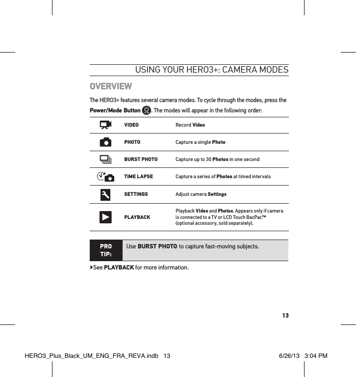 13OVERVIEWThe HERO3+ features several camera modes. To cycle through the modes, press the Power/Mode Button . The modes will appear in the following order:   VIDEORecord VideoPHOTOCapture a single PhotoBURST PHOTOCapture up to 30 Photos in one secondTIME LAPSECapture a series of Photos at timed intervalsSETTINGSAdjust camera SettingsPLAYBACKPlayback Video and Photos. Appears only if camera is connected to a TV or LCD Touch BacPac™  (optional accessory, sold separately). PRO TIP:Use BURST PHOTO to capture fast-moving subjects.▶See PLAYBACK for more information.usInG YouR HeRo3+: cameRa modesHERO3_Plus_Black_UM_ENG_FRA_REVA.indb   13 6/26/13   3:04 PM