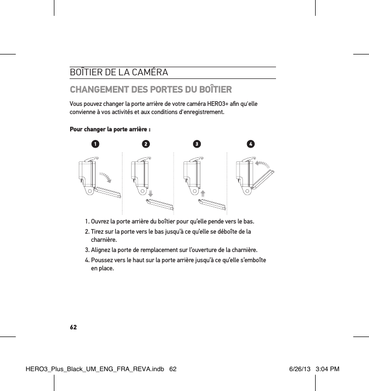 62boÎtier de la caméraCHANGEMENT DES PORTES DU BOÎTIERVous pouvez changer la porte arrière de votre caméra HERO3+ aﬁn qu&apos;elle convienne à vos activités et aux conditions d&apos;enregistrement. Pour changer la porte arrière : 1. Ouvrez la porte arrière du boîtier pour qu’elle pende vers le bas. 2.  Tirez sur la porte vers le bas jusqu’à ce qu’elle se déboîte de la charnière.3. Alignez la porte de remplacement sur l’ouverture de la charnière.4.  Poussez vers le haut sur la porte arrière jusqu’à ce qu’elle s’emboîte en place. Slim housing surfboard mount installationSlim housing remove camera Slim housing insert cameraSlim housing closed Swapping housing doorsQuick Release Buckle + Thumb Screw + Slim housing = Complete UnitHERO3_Plus_Black_UM_ENG_FRA_REVA.indb   62 6/26/13   3:04 PM