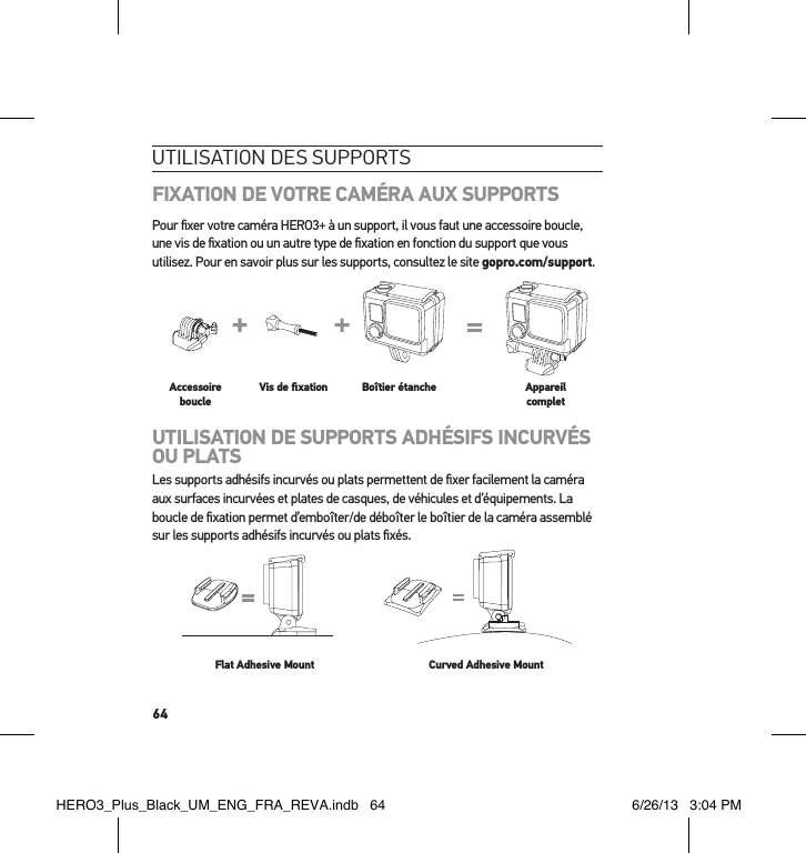 64utilisation des suPPortsFIXATION DE VOTRE CAMÉRA AUX SUPPORTSPour ﬁxer votre caméra HERO3+ à un support, il vous faut une accessoire boucle, une vis de ﬁxation ou un autre type de ﬁxation en fonction du support que vous utilisez. Pour en savoir plus sur les supports, consultez le site gopro.com/support.Slim housing surfboard mount installationSlim housing remove camera Slim housing insert cameraSlim housing closed Swapping housing doorsQuick Release Buckle + Thumb Screw + Slim housing = Complete UnitAccessoire boucleVis de ﬁxation Boîtier étanche Appareil completUTILISATION DE SUPPORTS ADHÉSIFS INCURVÉS OU PLATSLes supports adhésifs incurvés ou plats permettent de ﬁxer facilement la caméra aux surfaces incurvées et plates de casques, de véhicules et d’équipements. La boucle de ﬁxation permet d’emboîter/de déboîter le boîtier de la caméra assemblé sur les supports adhésifs incurvés ou plats ﬁxés.Flat Adhesive Mount Curved Adhesive MountHERO3_Plus_Black_UM_ENG_FRA_REVA.indb   64 6/26/13   3:04 PM