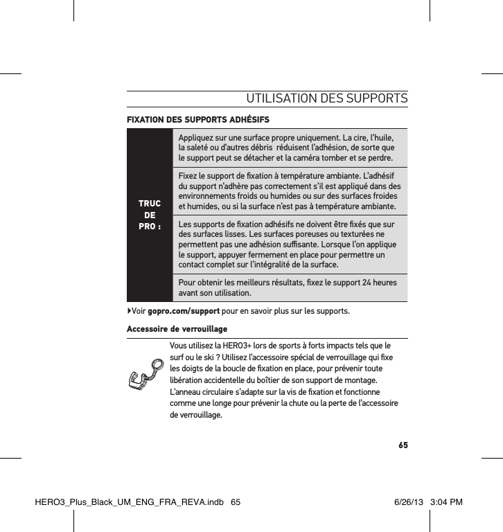 65utilisation des suPPortsFIXATION DES SUPPORTS ADHÉSIFS TRUC  DE PRO :Appliquez sur une surface propre uniquement. La cire, l’huile, la saleté ou d’autres débris  réduisent l’adhésion, de sorte que le support peut se détacher et la caméra tomber et se perdre.Fixez le support de ﬁxation à température ambiante. L’adhésif du support n’adhère pas correctement s’il est appliqué dans des environnements froids ou humides ou sur des surfaces froides et humides, ou si la surface n’est pas à température ambiante.Les supports de ﬁxation adhésifs ne doivent être ﬁxés que sur des surfaces lisses. Les surfaces poreuses ou texturées ne permettent pas une adhésion suﬃsante. Lorsque l’on applique le support, appuyer fermement en place pour permettre un contact complet sur l’intégralité de la surface.Pour obtenir les meilleurs résultats, ﬁxez le support 24 heures avant son utilisation.Voir gopro.com/support pour en savoir plus sur les supports.Accessoire de verrouillage Vous utilisez la HERO3+ lors de sports à forts impacts tels que le surf ou le ski ? Utilisez l’accessoire spécial de verrouillage qui ﬁxe les doigts de la boucle de ﬁxation en place, pour prévenir toute libération accidentelle du boîtier de son support de montage. L’anneau circulaire s’adapte sur la vis de ﬁxation et fonctionne comme une longe pour prévenir la chute ou la perte de l’accessoire de verrouillage.HERO3_Plus_Black_UM_ENG_FRA_REVA.indb   65 6/26/13   3:04 PM