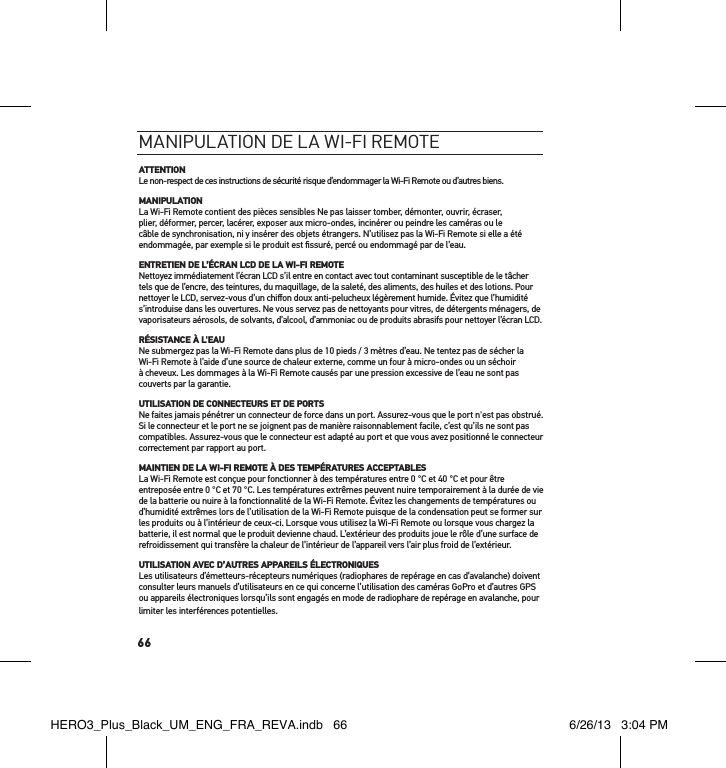 66maniPulation de la Wi-Fi remoteATTENTIONLe non-respect de ces instructions de sécurité risque d’endommager la Wi-Fi Remote ou d’autres biens.MANIPULATIONLa Wi-Fi Remote contient des pièces sensibles Ne pas laisser tomber, démonter, ouvrir, écraser, plier, déformer, percer, lacérer, exposer aux micro-ondes, incinérer ou peindre les caméras ou le câble de synchronisation, ni y insérer des objets étrangers. N’utilisez pas la Wi-Fi Remote si elle a été endommagée, par exemple si le produit est ﬁssuré, percé ou endommagé par de l’eau.ENTRETIEN DE L’ÉCRAN LCD DE LA WI-FI REMOTENettoyez immédiatement l’écran LCD s’il entre en contact avec tout contaminant susceptible de le tâcher tels que de l’encre, des teintures, du maquillage, de la saleté, des aliments, des huiles et des lotions. Pour nettoyer le LCD, servez-vous d’un chiﬀon doux anti-pelucheux légèrement humide. Évitez que l’humidité s’introduise dans les ouvertures. Ne vous servez pas de nettoyants pour vitres, de détergents ménagers, de vaporisateurs aérosols, de solvants, d’alcool, d’ammoniac ou de produits abrasifs pour nettoyer l’écran LCD.RÉSISTANCE À L&apos;EAUNe submergez pas la Wi-Fi Remote dans plus de 10 pieds / 3 mètres d’eau. Ne tentez pas de sécher la Wi-Fi Remote à l’aide d’une source de chaleur externe, comme un four à micro-ondes ou un séchoir à cheveux. Les dommages à la Wi-Fi Remote causés par une pression excessive de l’eau ne sont pas couverts par la garantie.UTILISATION DE CONNECTEURS ET DE PORTSNe faites jamais pénétrer un connecteur de force dans un port. Assurez-vous que le port n&apos;est pas obstrué. Si le connecteur et le port ne se joignent pas de manière raisonnablement facile, c’est qu’ils ne sont pas compatibles. Assurez-vous que le connecteur est adapté au port et que vous avez positionné le connecteur correctement par rapport au port.MAINTIEN DE LA WI-FI REMOTE À DES TEMPÉRATURES ACCEPTABLESLa Wi-Fi Remote est conçue pour fonctionner à des températures entre 0 °C et 40 °C et pour être entreposée entre 0 °C et 70 °C. Les températures extrêmes peuvent nuire temporairement à la durée de vie de la batterie ou nuire à la fonctionnalité de la Wi-Fi Remote. Évitez les changements de températures ou d’humidité extrêmes lors de l’utilisation de la Wi-Fi Remote puisque de la condensation peut se former sur les produits ou à l’intérieur de ceux-ci. Lorsque vous utilisez la Wi-Fi Remote ou lorsque vous chargez la batterie, il est normal que le produit devienne chaud. L’extérieur des produits joue le rôle d’une surface de refroidissement qui transfère la chaleur de l’intérieur de l’appareil vers l’air plus froid de l’extérieur.UTILISATION AVEC D’AUTRES APPAREILS ÉLECTRONIQUESLes utilisateurs d’émetteurs-récepteurs numériques (radiophares de repérage en cas d’avalanche) doivent consulter leurs manuels d’utilisateurs en ce qui concerne l’utilisation des caméras GoPro et d’autres GPS ou appareils électroniques lorsqu’ils sont engagés en mode de radiophare de repérage en avalanche, pour limiter les interférences potentielles.HERO3_Plus_Black_UM_ENG_FRA_REVA.indb   66 6/26/13   3:04 PM