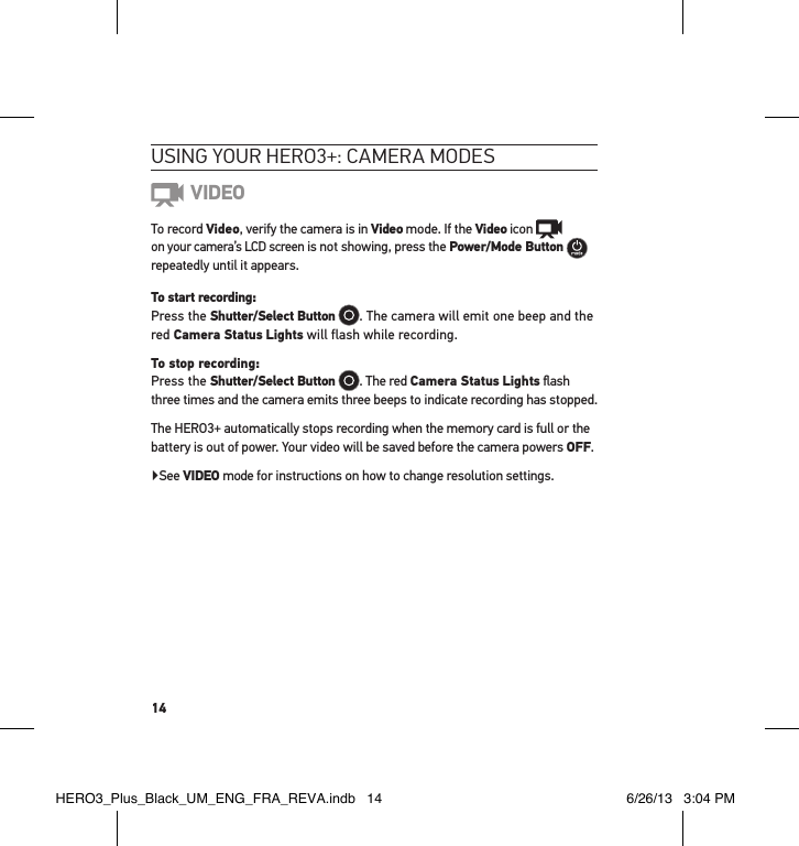 14usInG YouR HeRo3+: cameRa modes VIDEOTo record Video, verify the camera is in Video mode. If the Video icon    on your camera’s LCD screen is not showing, press the Power/Mode Button   repeatedly until it appears.To start recording: Press the Shutter/Select Button . The camera will emit one beep and the red Camera Status Lights will flash while recording. To stop recording: Press the Shutter/Select Button . The red Camera Status Lights ﬂash three times and the camera emits three beeps to indicate recording has stopped.The HERO3+ automatically stops recording when the memory card is full or the battery is out of power. Your video will be saved before the camera powers OFF.▶See VIDEO mode for instructions on how to change resolution settings.HERO3_Plus_Black_UM_ENG_FRA_REVA.indb   14 6/26/13   3:04 PM