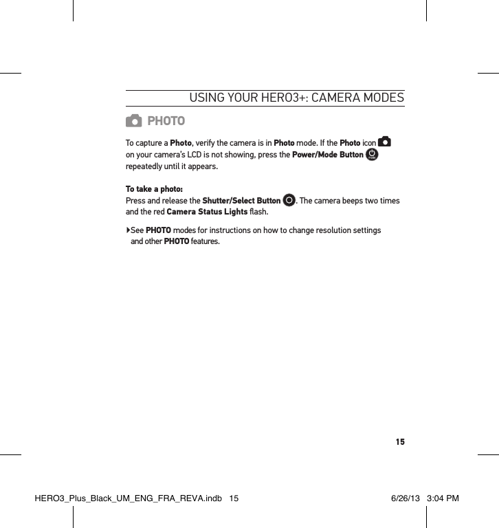 15usInG YouR HeRo3+: cameRa modesPHOTOTo capture a Photo, verify the camera is in Photo mode. If the Photo icon    on your camera’s LCD is not showing, press the Power/Mode Button   repeatedly until it appears. To take a photo: Press and release the Shutter/Select Button . The camera beeps two times and the red Camera Status Lights ﬂash. ▶ See PHOTO modes for instructions on how to change resolution settings  and other PHOTO features.HERO3_Plus_Black_UM_ENG_FRA_REVA.indb   15 6/26/13   3:04 PM