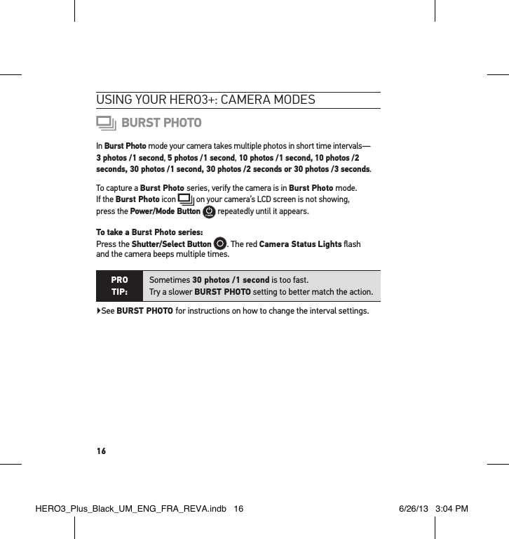 16usInG YouR HeRo3+: cameRa modes BURST PHOTOIn Burst Photo mode your camera takes multiple photos in short time intervals—  3 photos /1 second, 5 photos /1 second, 10 photos /1 second, 10 photos /2 seconds, 30 photos /1 second, 30 photos /2 seconds or 30 photos /3 seconds.To capture a Burst Photo series, verify the camera is in Burst Photo mode.  If the Burst Photo icon   on your camera’s LCD screen is not showing,  press the Power/Mode Button   repeatedly until it appears. To take a Burst Photo series: Press the Shutter/Select Button . The red Camera Status Lights ﬂash  and the camera beeps multiple times. PRO TIP:Sometimes 30 photos /1 second is too fast.  Try a slower BURST PHOTO setting to better match the action.  ▶See BURST PHOTO for instructions on how to change the interval settings.HERO3_Plus_Black_UM_ENG_FRA_REVA.indb   16 6/26/13   3:04 PM