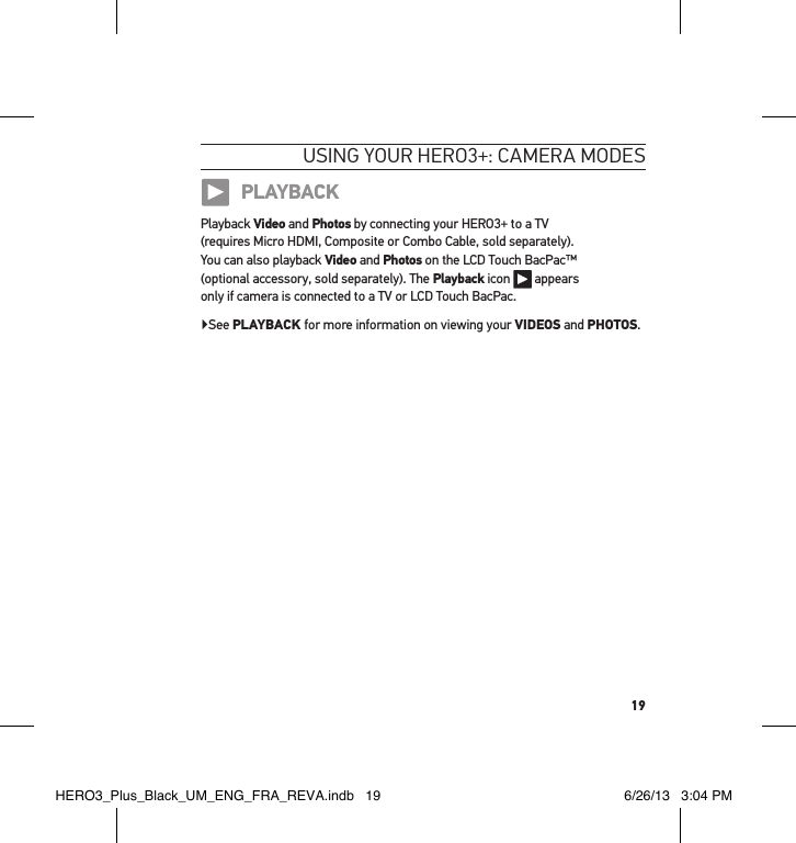 19usInG YouR HeRo3+: cameRa modesPLAYBACKPlayback Video and Photos by connecting your HERO3+ to a TV  (requires Micro HDMI, Composite or Combo Cable, sold separately).  You can also playback Video and Photos on the LCD Touch BacPac™  (optional accessory, sold separately). The Playback icon   appears  only if camera is connected to a TV or LCD Touch BacPac.▶See PLAYBACK for more information on viewing your VIDEOS and PHOTOS.HERO3_Plus_Black_UM_ENG_FRA_REVA.indb   19 6/26/13   3:04 PM