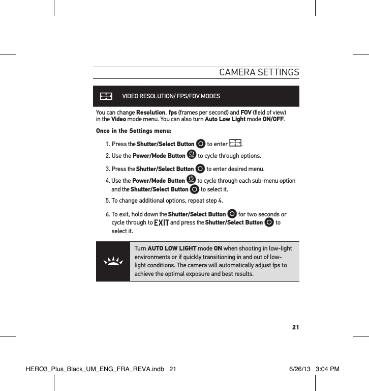 21cameRa settInGsVIDEO RESOLUTION/ FPS/FOV MODESYou can change Resolution, fps (frames per second) and FOV (ﬁeld of view)  in the Video mode menu. You can also turn Auto Low Light mode ON/OFF.Once in the Settings menu:1.   Press  the  Shutter/Select Button  to enter  .2. Use the Power/Mode Button  to cycle through options. 3. Press the Shutter/Select Button  to enter desired menu.4.   Use  the  Power/Mode Button  to cycle through each sub-menu option and the Shutter/Select Button  to select it.5. To change additional options, repeat step 4. 6.  To exit, hold down the Shutter/Select Button  for two seconds or cycle through to   and press the Shutter/Select Button   to select it.Turn AUTO LOW LIGHT mode ON when shooting in low-light environments or if quickly transitioning in and out of low-light conditions. The camera will automatically adjust fps to achieve the optimal exposure and best results.HERO3_Plus_Black_UM_ENG_FRA_REVA.indb   21 6/26/13   3:04 PM