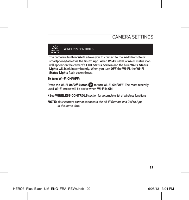 29cameRa settInGsWIRELESS CONTROLS  The camera’s built-in Wi-Fi allows you to connect to the Wi-Fi Remote or smartphone/tablet via the GoPro App. When Wi-Fi is ON, a Wi-Fi status icon will appear on the camera’s LCD Status Screen and the blue Wi-Fi Status Lights will blink intermittently. When you turn OFF the Wi-Fi, the Wi-Fi Status Lights ﬂash seven times. To turn Wi-Fi ON/OFF:Press the Wi-Fi On/Oﬀ Button  to turn Wi-Fi ON/OFF. The most recently used Wi-Fi mode will be active when Wi-Fi is ON.  ▶See WIRELESS CONTROLS section for a complete list of wireless functionsNOTE:  Your camera cannot connect to the Wi-Fi Remote and GoPro App  at the same time.HERO3_Plus_Black_UM_ENG_FRA_REVA.indb   29 6/26/13   3:04 PM