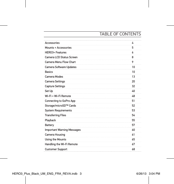 table of contentsAccessories 4Mounts + Accessories 5HERO3+ Features 6Camera LCD Status Screen 8Camera Menu Flow Chart 9Camera Soware Updates 10Basics 10Camera Modes 13Camera Settings 20Capture Settings 32Set Up 40Wi-Fi + Wi-Fi Remote 48Connecting to GoPro App 51Storage/microSD™ Cards 52System Requirements 53Transferring Files 54Playback 55Battery 57Important Warning Messages 60Camera Housing 61Using the Mounts 65Handling the Wi-Fi Remote  67Customer Support 68HERO3_Plus_Black_UM_ENG_FRA_REVA.indb   3 6/26/13   3:04 PM