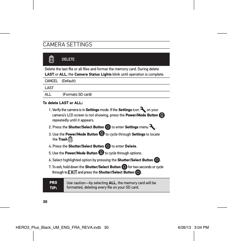 30cameRa settInGs DELETEDelete the last ﬁle or all ﬁles and format the memory card. During delete LAST or ALL, the Camera Status Lights blink until operation is complete. CANCEL (Default)LASTALL             (Formats SD card)To delete LAST or ALL: 1.  Verify the camera is in Settings mode. If the Settings icon   on your camera’s LCD screen is not showing, press the Power/Mode Button   repeatedly until it appears.2. Press the Shutter/Select Button  to enter Settings menu   .3.  Use the Power/Mode Button  to cycle through Settings to locate  the Trash .4. Press the Shutter/Select Button  to enter Delete. 5. Use the Power/Mode Button  to cycle through options.6. Select highlighted option by pressing the Shutter/Select Button .7.  To exit, hold down the Shutter/Select Button  for two seconds or cycle through to   and press the Shutter/Select Button  . PRO TIP:Use caution—by selecting ALL, the memory card will be formatted, deleting every ﬁle on your SD card.HERO3_Plus_Black_UM_ENG_FRA_REVA.indb   30 6/26/13   3:04 PM