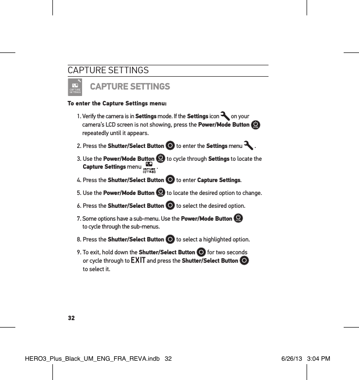 32caPtuRe settInGsCAPTURE SETTINGSTo enter the Capture Settings menu:1.  Verify the camera is in Settings mode. If the Settings icon   on your camera’s LCD screen is not showing, press the Power/Mode Button   repeatedly until it appears.2. Press the Shutter/Select Button  to enter the Settings menu   .3.  Use the Power/Mode Button  to cycle through Settings to locate the Capture Settings menu   .4. Press the Shutter/Select Button  to enter Capture Settings.5. Use the Power/Mode Button  to locate the desired option to change.6. Press the Shutter/Select Button  to select the desired option.7.  Some options have a sub-menu. Use the Power/Mode Button   to cycle through the sub-menus. 8. Press the Shutter/Select Button  to select a highlighted option.9.  To exit, hold down the Shutter/Select Button  for two seconds  or cycle through to   and press the Shutter/Select Button    to select it. HERO3_Plus_Black_UM_ENG_FRA_REVA.indb   32 6/26/13   3:04 PM