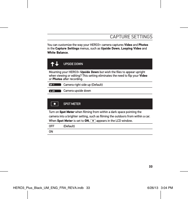 33caPtuRe settInGsYou can customize the way your HERO3+ camera captures Video and Photos in the Capture Settings menus, such as Upside Down, Looping Video and White Balance.UPSIDE DOWNMounting your HERO3+ Upside Down but wish the ﬁles to appear upright when viewing or editing? This setting eliminates the need to ﬂip your Video or Photos aer recording.Camera right side up (Default)Camera upside downSPOT METERTurn on Spot Meter when ﬁlming from within a dark space pointing the camera into a brighter setting, such as ﬁlming the outdoors from within a car.  When Spot Meter is set to ON,   appears in the LCD window.OFF (Default)ONHERO3_Plus_Black_UM_ENG_FRA_REVA.indb   33 6/26/13   3:04 PM