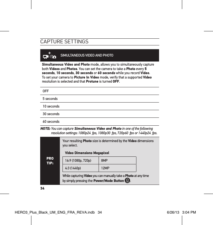 34caPtuRe settInGsSIMULTANEOUS VIDEO AND PHOTOSimultaneous Video and Photo mode, allows you to simultaneously capture both Videos and Photos. You can set the camera to take a Photo every 5 seconds, 10 seconds, 30 seconds or 60 seconds while you record Video. To set your camera to Picture In Video mode, verify that a supported Video resolution is selected and that Protune is turned OFF.OFF5 seconds10 seconds30 seconds60 secondsNOTE:  You can capture Simultaneous Video and Photo in one of the following resolution settings: 1080p24  fps, 1080p30  fps, 720p60  fps or 1440p24  fps.PRO TIP:Your resulting Photo size is determined by the Video dimensions you select.Video Dimensions Megapixel16:9 (1080p, 720p) 8MP4:3 (1440p) 12MPWhile capturing Video you can manually take a Photo at any time  by simply pressing the Power/Mode Button  .HERO3_Plus_Black_UM_ENG_FRA_REVA.indb   34 6/26/13   3:04 PM