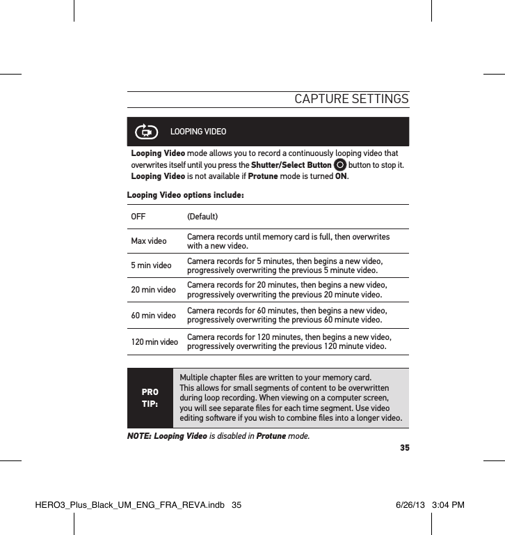 35caPtuRe settInGsLOOPING VIDEOLooping Video mode allows you to record a continuously looping video that overwrites itself until you press the Shutter/Select Button  button to stop it. Looping Video is not available if Protune mode is turned ON.Looping Video options include:OFF (Default)Max video Camera records until memory card is full, then overwrites with a new video.  5 min video Camera records for 5 minutes, then begins a new video, progressively overwriting the previous 5 minute video.20 min video Camera records for 20 minutes, then begins a new video, progressively overwriting the previous 20 minute video.60 min video Camera records for 60 minutes, then begins a new video, progressively overwriting the previous 60 minute video.120 min video Camera records for 120 minutes, then begins a new video, progressively overwriting the previous 120 minute video.PRO TIP:Multiple chapter ﬁles are written to your memory card.  This allows for small segments of content to be overwritten during loop recording. When viewing on a computer screen,  you will see separate ﬁles for each time segment. Use video editing soware if you wish to combine ﬁles into a longer video.NOTE: Looping Video is disabled in Protune mode.HERO3_Plus_Black_UM_ENG_FRA_REVA.indb   35 6/26/13   3:04 PM