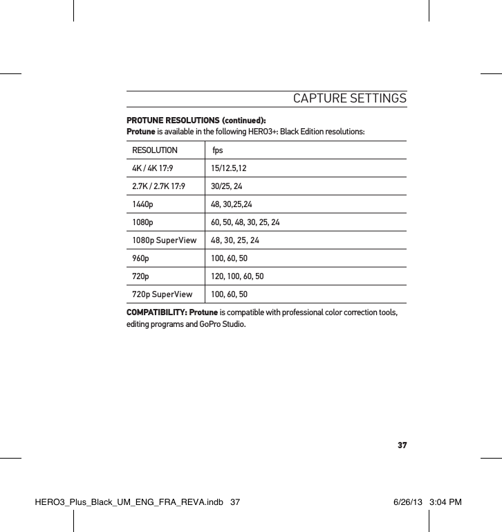 37caPtuRe settInGs PROTUNE RESOLUTIONS (continued): Protune is available in the following HERO3+: Black Edition resolutions:RESOLUTION  fps4K / 4K 17:9 15/12.5,122.7K / 2.7K 17:9 30/25, 241440p 48, 30,25,241080p 60, 50, 48, 30, 25, 241080p SuperView 48, 30, 25, 24960p 100, 60, 50720p 120, 100, 60, 50720p SuperView 100, 60, 50COMPATIBILITY: Protune is compatible with professional color correction tools, editing programs and GoPro Studio.HERO3_Plus_Black_UM_ENG_FRA_REVA.indb   37 6/26/13   3:04 PM