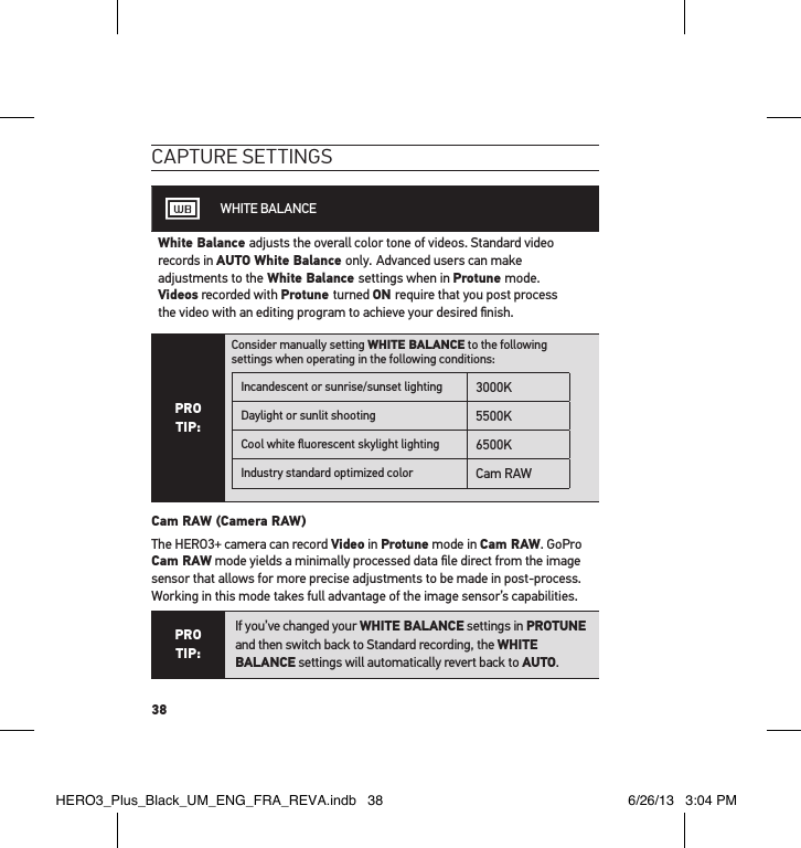 38caPtuRe settInGsWHITE BALANCEWhite Balance adjusts the overall color tone of videos. Standard video records in AUTO White Balance only. Advanced users can make adjustments to the White Balance settings when in Protune mode.  Videos recorded with Protune turned ON require that you post process  the video with an editing program to achieve your desired ﬁnish.PRO TIP:Consider manually setting WHITE BALANCE to the following  settings when operating in the following conditions:Incandescent or sunrise/sunset lighting 3000KDaylight or sunlit shooting 5500KCool white ﬂuorescent skylight lighting 6500KIndustry standard optimized color Cam RAW Cam RAW (Camera RAW) The HERO3+ camera can record Video in Protune mode in Cam RAW. GoPro  Cam RAW mode yields a minimally processed data ﬁle direct from the image sensor that allows for more precise adjustments to be made in post-process. Working in this mode takes full advantage of the image sensor’s capabilities.PRO TIP:If you’ve changed your WHITE BALANCE settings in PROTUNE and then switch back to Standard recording, the WHITE BALANCE settings will automatically revert back to AUTO.HERO3_Plus_Black_UM_ENG_FRA_REVA.indb   38 6/26/13   3:04 PM