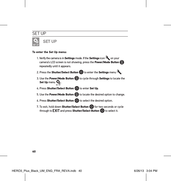 40set uPSET UPTo enter the Set Up menu:1.  Verify the camera is in Settings mode. If the Settings icon   on your camera’s LCD screen is not showing, press the Power/Mode Button   repeatedly until it appears.2. Press the Shutter/Select Button  to enter the Settings menu  .3.  Use the Power/Mode Button  to cycle through Settings to locate the Set Up menu   .4. Press Shutter/Select Button   to enter Set Up.5. Use the Power/Mode Button  to locate the desired option to change.6. Press Shutter/Select Button   to select the desired option.7.  To exit, hold down Shutter/Select Button   for two seconds or cycle through to   and press Shutter/Select Button   to select it. HERO3_Plus_Black_UM_ENG_FRA_REVA.indb   40 6/26/13   3:04 PM