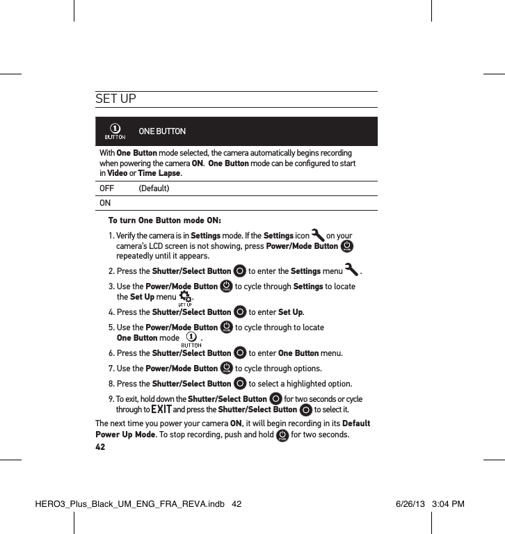 42set uPONE BUTTONWith One Button mode selected, the camera automatically begins recording  when powering the camera ON.  One Button mode can be conﬁgured to start  in Video or Time Lapse.OFF (Default)ONTo turn One Button mode ON: 1.  Verify the camera is in Settings mode. If the Settings icon   on your camera’s LCD screen is not showing, press Power/Mode Button   repeatedly until it appears.2. Press the Shutter/Select Button  to enter the Settings menu   .3.  Use the Power/Mode Button  to cycle through Settings to locate  the Set Up menu  .4. Press the Shutter/Select Button   to enter Set Up.5.  Use the Power/Mode Button   to cycle through to locate  One Button mode  .6. Press the Shutter/Select Button   to enter One Button menu. 7. Use the Power/Mode Button   to cycle through options.8. Press the Shutter/Select Button   to select a highlighted option.9.  To exit, hold down the Shutter/Select Button   for two seconds or cycle through to   and press the Shutter/Select Button   to select it.  The next time you power your camera ON, it will begin recording in its Default Power Up Mode. To stop recording, push and hold   for two seconds.HERO3_Plus_Black_UM_ENG_FRA_REVA.indb   42 6/26/13   3:04 PM